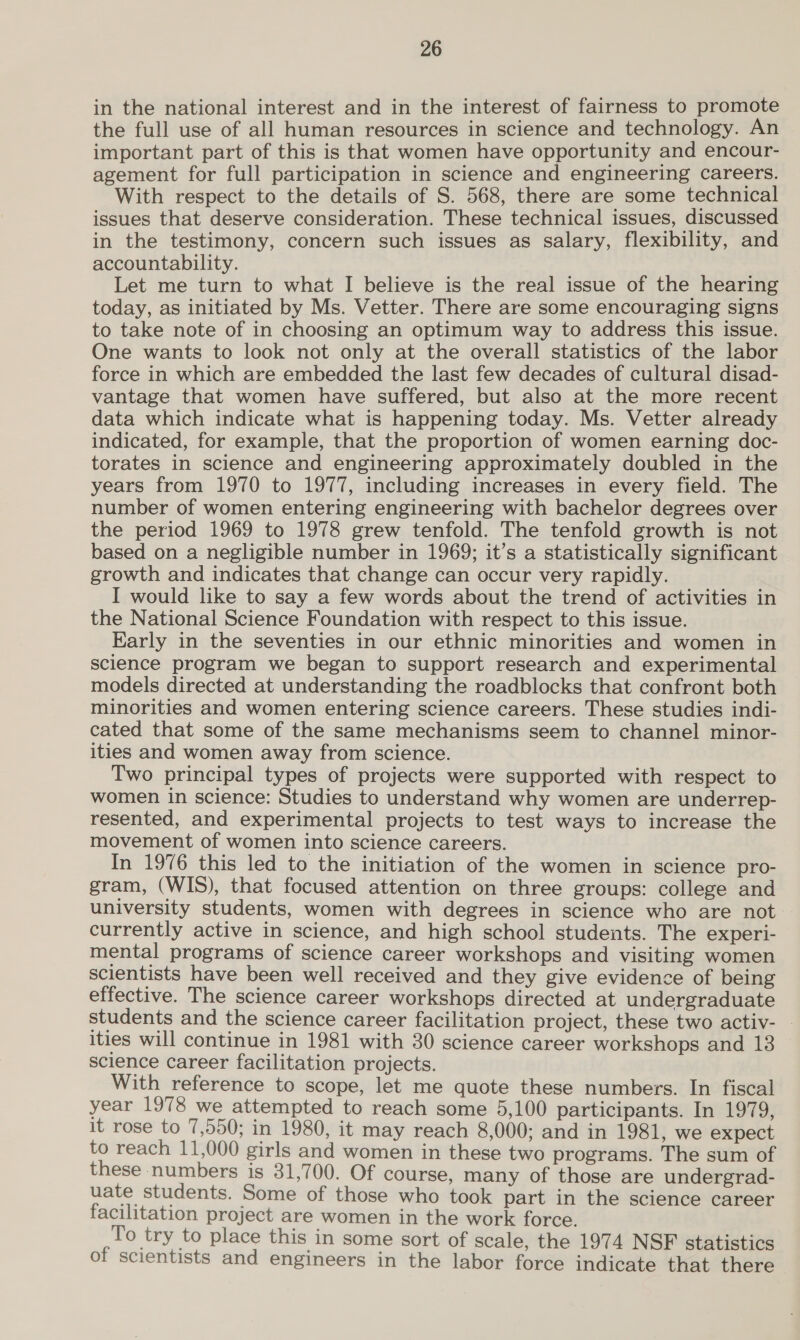 in the national interest and in the interest of fairness to promote the full use of all human resources in science and technology. An important part of this is that women have opportunity and encour- agement for full participation in science and engineering careers. With respect to the details of S. 568, there are some technical issues that deserve consideration. These technical issues, discussed in the testimony, concern such issues as salary, flexibility, and accountability. Let me turn to what I believe is the real issue of the hearing today, as initiated by Ms. Vetter. There are some encouraging signs to take note of in choosing an optimum way to address this issue. One wants to look not only at the overall statistics of the labor force in which are embedded the last few decades of cultural disad- vantage that women have suffered, but also at the more recent data which indicate what is happening today. Ms. Vetter already indicated, for example, that the proportion of women earning doc- torates in science and engineering approximately doubled in the years from 1970 to 1977, including increases in every field. The number of women entering engineering with bachelor degrees over the period 1969 to 1978 grew tenfold. The tenfold growth is not based on a negligible number in 1969; it’s a statistically significant growth and indicates that change can occur very rapidly. I would like to say a few words about the trend of activities in the National Science Foundation with respect to this issue. Early in the seventies in our ethnic minorities and women in science program we began to support research and experimental models directed at understanding the roadblocks that confront both minorities and women entering science careers. These studies indi- cated that some of the same mechanisms seem to channel minor- ities and women away from science. Two principal types of projects were supported with respect to women in science: Studies to understand why women are underrep- resented, and experimental projects to test ways to increase the movement of women into science careers. In 1976 this led to the initiation of the women in science pro- gram, (WIS), that focused attention on three groups: college and university students, women with degrees in science who are not currently active in science, and high school students. The experi- mental programs of science career workshops and visiting women scientists have been well received and they give evidence of being effective. The science career workshops directed at undergraduate students and the science career facilitation project, these two activ- _ ities will continue in 1981 with 30 science career workshops and 13 science career facilitation projects. With reference to scope, let me quote these numbers. In fiscal year 1978 we attempted to reach some 5,100 participants. In 1979, it rose to 7,550; in 1980, it may reach 8,000; and in 1981, we expect to reach 11,000 girls and women in these two programs. The sum of these numbers is 31,700. Of course, many of those are undergrad- uate students. Some of those who took part in the science career facilitation project are women in the work force. To try to place this in some sort of scale, the 1974 NSF statistics of scientists and engineers in the labor force indicate that there