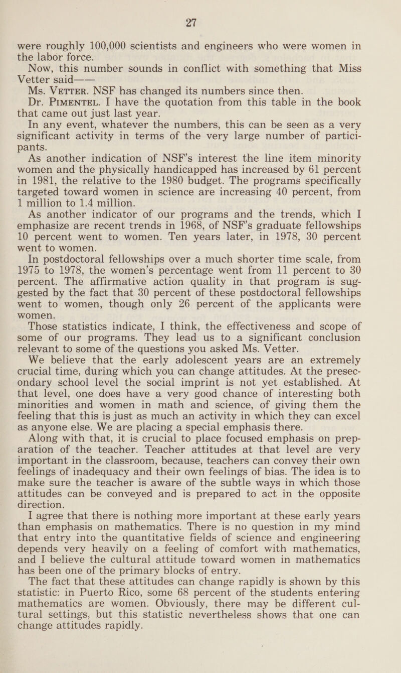 were roughly 100,000 scientists and engineers who were women in the labor force. Now, this number sounds in conflict with something that Miss Vetter said—— Ms. VeTTeR. NSF has changed its numbers since then. Dr. PIMENTEL. I have the quotation from this table in the book that came out just last year. | In any event, whatever the numbers, this can be seen as a very significant activity in terms of the very large number of partici- pants. As another indication of NSF’s interest the line item minority women and the physically handicapped has increased by 61 percent in 1981, the relative to the 1980 budget. The programs specifically targeted toward women in science are increasing 40 percent, from 1 million to 1.4 million. As another indicator of our programs and the trends, which I emphasize are recent trends in 1968, of NSF’s graduate fellowships 10 percent went to women. Ten years later, in 1978, 30 percent went to women. In postdoctoral fellowships over a much shorter time scale, from 1975 to 1978, the women’s percentage went from 11 percent to 30 percent. The affirmative action quality in that program is sug- gested by the fact that 30 percent of these postdoctoral fellowships went to women, though only 26 percent of the applicants were women. Those statistics indicate, I think, the effectiveness and scope of some of our programs. They lead us to a significant conclusion relevant to some of the questions you asked Ms. Vetter. We believe that the early adolescent years are an extremely crucial time, during which you can change attitudes. At the presec- ondary school level the social imprint is not yet established. At that level, one does have a very good chance of interesting both minorities and women in math and science, of giving them the feeling that this is just as much an activity in which they can excel as anyone else. We are placing a special emphasis there. Along with that, it is crucial to place focused emphasis on prep- aration of the teacher. Teacher attitudes at that level are very important in the classroom, because, teachers can convey their own feelings of inadequacy and their own feelings of bias. The idea is to make sure the teacher is aware of the subtle ways in which those attitudes can be conveyed and is prepared to act in the opposite direction. I agree that there is nothing more important at these early years than emphasis on mathematics. There is no question in my mind that entry into the quantitative fields of science and engineering depends very heavily on a feeling of comfort with mathematics, and I believe the cultural attitude toward women in mathematics has been one of the primary blocks of entry. The fact that these attitudes can change rapidly is shown by this statistic: in Puerto Rico, some 68 percent of the students entering mathematics are women. Obviously, there may be different cul- tural settings, but this statistic nevertheless shows that one can change attitudes rapidly.