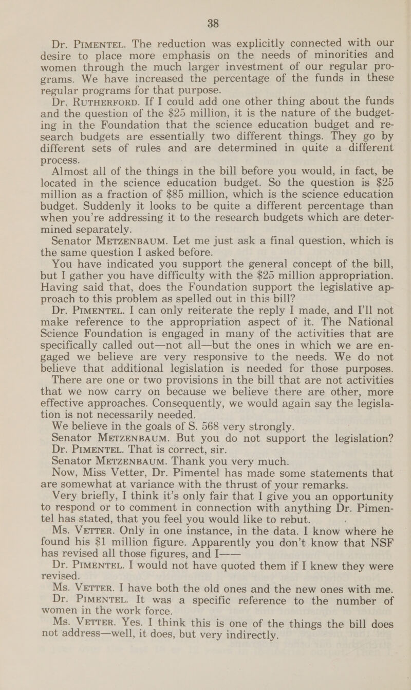 Dr. PrmENnTEL. The reduction was explicitly connected with our desire to place more emphasis on the needs of minorities and women through the much larger investment of our regular pro- grams. We have increased the percentage of the funds in these regular programs for that purpose. Dr. RutTHERFORD. If I could add one other thing about the funds and the question of the $25 million, it is the nature of the budget- ing in the Foundation that the science education budget and re- search budgets are essentially two different things. They go by different sets of rules and are determined in quite a different process. Almost all of the things in the bill before you would, in fact, be located in the science education budget. So the question is $25 million as a fraction of $85 million, which is the science education budget. Suddenly it looks to be quite a different percentage than when you’re addressing it to the research budgets which are deter- mined separately. Senator METZENBAUM. Let me just ask a final question, which is the same question I asked before. You have indicated you support the general concept of the bill, but I gather you have difficulty with the $25 million appropriation. Having said that, does the Foundation support the legislative ap- proach to this problem as spelled out in this bill? Dr. PIMENTEL. I can only reiterate the reply I made, and I'll not make reference to the appropriation aspect of it. The National Science Foundation is engaged in many of the activities that are specifically called out—not all—but the ones in which we are en- gaged we believe are very responsive to the needs. We do not believe that additional legislation is needed for those purposes. There are one or two provisions in the bill that are not activities that we now carry on because we believe there are other, more effective approaches. Consequently, we would again say the legisla- tion is not necessarily needed. We believe in the goals of S. 568 very strongly. Senator METZENBAUM. But you do not support the legislation? Dr. PIMENTEL. That is correct, sir. Senator METZENBAUM. Thank you very much. Now, Miss Vetter, Dr. Pimentel has made some statements that are somewhat at variance with the thrust of your remarks. Very briefly, I think it’s only fair that I give you an opportunity to respond or to comment in connection with anything Dr. Pimen- tel has stated, that you feel you would like to rebut. Ms. VeTTER. Only in one instance, in the data. I know where he found his $1 million figure. Apparently you don’t know that NSF has revised all those figures, and I—— Dr. PIMENTEL. I would not have quoted them if I knew they were revised. Ms. Vetter. I have both the old ones and the new ones with me. Dr. PIMENTEL. It was a specific reference to the number of women in the work force. Ms. Vetter. Yes. I think this is one of the things the bill does not address—well, it does, but very indirectly.