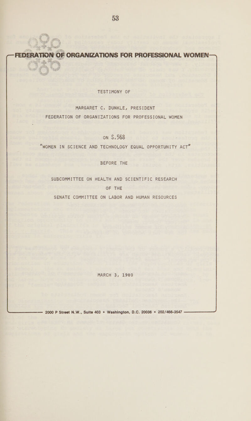  FEDERATION OF ORGANIZATIONS FOR PROFESSIONAL WOMEN TESTIMONY OF MARGARET C. DUNKLE, PRESIDENT FEDERATION OF ORGANIZATIONS FOR PROFESSIONAL WOMEN  on S,568 WOMEN IN SCIENCE AND TECHNOLOGY EQUAL OPPORTUNITY ACT” BEFORE THE SUBCOMMITTEE GN HEALTH AND SCIENTIFIC RESEARCH OF THE SENATE COMMITTEE ON LABOR AND HUMAN RESOURCES MARCH 3, 1980 2000 P Street N.W., Suite 403 * Washington, D.C. 20036 ¢ 202/466-3547