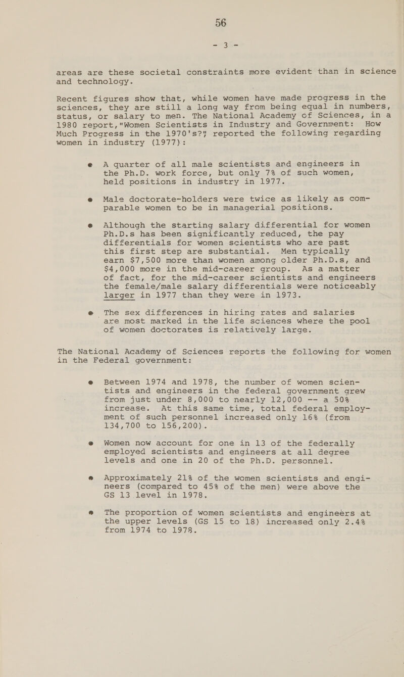 areas are these societal constraints more evident than in science and technology. Recent figures show that, while women have made progress in the sciences, they are still a long way from being equal in numbers, status, or salary to men. The National Academy of Sciences, in a 1980 report,Women Scientists in Industry and Government: How Much Progress in the 1970's? reported the following regarding women in industry (1977): e A quarter of all male scientists and engineers in the Ph.D. work force, but only 7% of such women, held positions in industry in 1977. @® Male doctorate~holders were twice as likely as com- parable women to be in managerial positions. e Although the starting salary differential for women Ph.D.s has been significantly reduced, the pay differentials for women scientists who are past this first step are substantial. Men typically earn $7,500 more than women among older Ph.D.s, and $4,000 more in the mid-career group. As a matter of fact, for the mid-career scientists and engineers the female/male salary differentials were noticeably larger .in.1977,than .they were ».in0197.3). @ The sex differences in hiring rates and salaries are most marked in the life sciences where the pool of women doctorates is relatively large. The National Academy of Sciences reports the following for women in the Federal government: @ Between 1974 and 1978, the number of women scien- tists and engineers in the federal government grew from just under 8,000 to nearly 12,000 -- a 50% increase. At this same time, total federal employ- ment of such personnel increased only 16% (from £34,200, to; 156,200). @ Women now account for one in 13 of the federally employed scientists and engineers at all degree levels and one in 20 of the Ph.D. personnel. e@e Approximately 21% of the women scientists and engi- neers (compared to 45% of the men) were above the GS 13 level in 1978. @ The proportion of women scientists and engineers at the upper levels (GS 15 to 18) increased only 2.43 from,.1924. €o,,1:9,78..