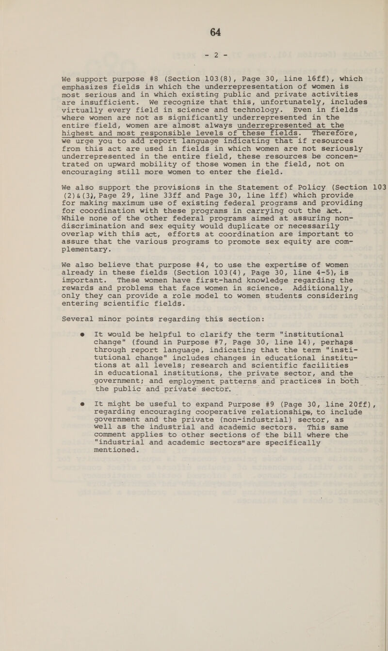 an Oe = We support purpose #8 (Section 103(8), Page 30, line 16ff£), which emphasizes fields in which the underrepresentation of women is most serious and in which existing public and private activities are insufficient. We recognize that this, unfortunately, includes virtually every field in science and technology. Even in fields where women are not as significantly underrepresented in the entire field, women are almost always underrepresented at the highest and most responsible levels of these fields. Therefore, we urge you to add report language indicating that if resources from this act are used in fields in which women are not seriously underrepresented in the entire field, these resources be concen- trated on upward mobility of those women in the field, not on encouraging still more women to enter the field. We also support the provisions in the Statement of Policy (Section 103 (2)&amp;(3), Page 29, line 33ff and Page 30, line 1ff) which provide for making maximum use of existing federal programs and providing for coordination with these programs in carrying out the Act. While none of the other federal programs aimed at assuring non- discrimination and sex equity would duplicate or necessarily overlap with this act, efforts at coordination are important to assure that the various programs to promote sex equity are com- plementary. We also believe that purpose #4, to use the expertise of women already in these fields (Section 103(4), Page 30, line 4-5), is important. These women have first-hand knowledge regarding the rewards and problems that face women in science. Additionally, only they can provide a role model to women students considering entering scientific fields. Several minor points regarding this section: @ It would be helpful to clarify the term institutional change (found in Purpose #7, Page 30, line 14), perhaps through report language, indicating that the term “insti- tutional change includes changes in educational institu- tions at all levels; research and scientific facilities in educational institutions, the private sector, and the government; and employment patterns and practices in both_ the public and private sector, — @e It might be useful to expand Purpose #9 (Page 30, line 20ff), regarding encouraging cooperative relationships, to include government and the private (non-industrial) sector, as well as the industrial and academic sectors. This same comment applies to other sections of the bill where the industrial and academic sectorsare specifically mentioned.
