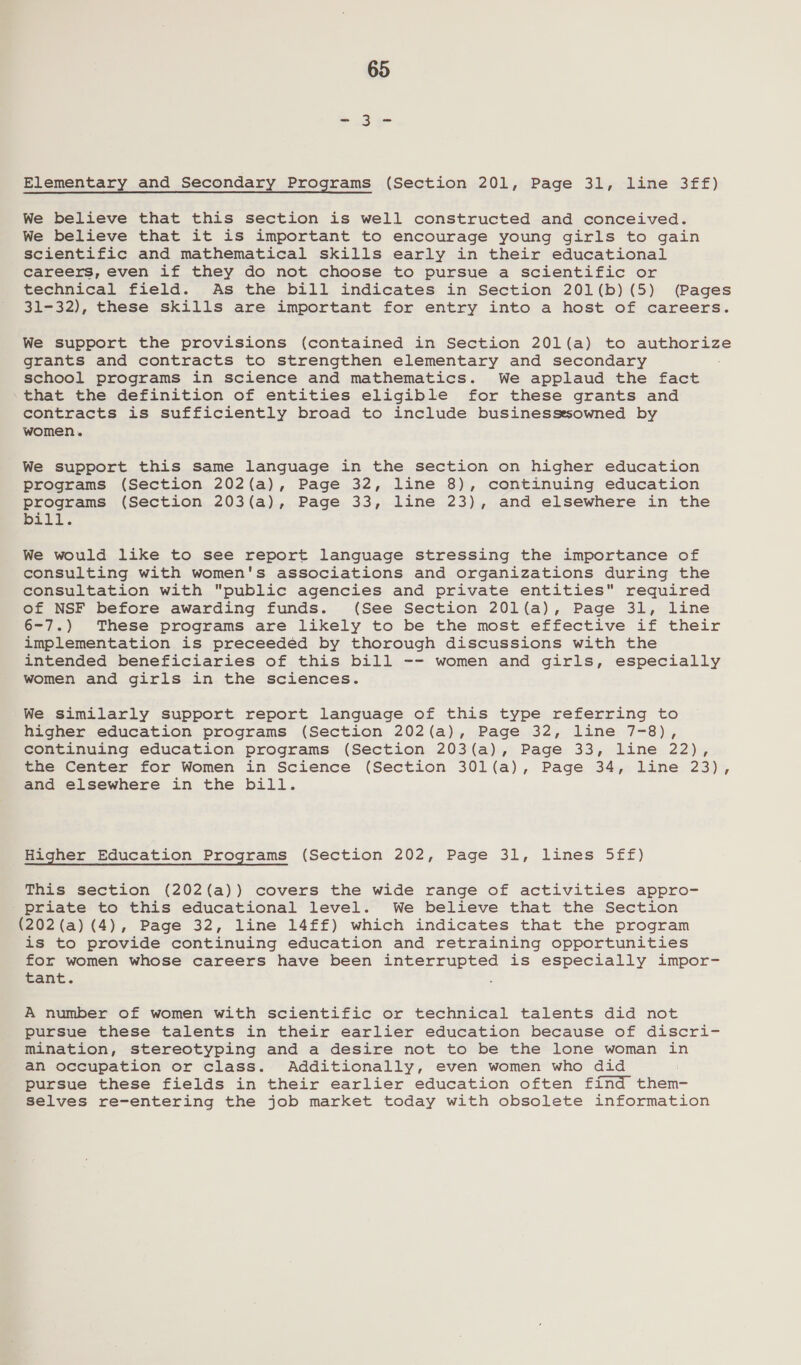 Elementary and Secondary Programs (Section 201, Page 31, line 3ff) We believe that this section is well constructed and conceived. We believe that it is important to encourage young girls to gain scientific and mathematical skills early in their educational careers, even if they do not choose to pursue a scientific or technical field. As the bill indicates in Section 201(b) (5) (Pages 31-32), these skills are important for entry into a host of careers. We support the provisions (contained in Section 20l(a) to authorize grants and contracts to strengthen elementary and secondary school programs in science and mathematics. We applaud the fact that the definition of entities eligible for these grants and contracts is sufficiently broad to include businessesowned by women. We support this same language in the section on higher education programs (Section 202(a), Page 32, line 8), continuing education programs (Section 203(a), Page 33, line 23), and elsewhere in the Dili. We would like to see report language stressing the importance of consulting with women's associations and organizations during the consultation with public agencies and private entities required of NSF before awarding funds. (See Section 201(a), Page 31, line 6-7.) These programs are likely to be the most effective if their implementation is preceeded by thorough discussions with the intended beneficiaries of this bill -- women and girls, especially women and girls in the sciences. We similarly support report language of this type referring to higher education programs (Section 202(a), Page 32, line 7-8), continuing education programs (Section 203(a), Page 33, line 22), the Center for Women in Science (Section 301l(a), Page 34, line 23), and elsewhere in the bill. Higher Education Programs (Section 202, Page 31, lines 5ff) This section (202(a)) covers the wide range of activities appro- priate to this educational level. We believe that the Section (202(a) (4), Page 32, line 14ff£) which indicates that the program is to provide continuing education and retraining opportunities for women whose careers have been interrupted is especially impor- Eant. : A number of women with scientific or technical talents did not pursue these talents in their earlier education because of discri- Mination, stereotyping and a desire not to be the lone woman in an occupation or class. Additionally, even women who did pursue these fields in their earlier education often find them- selves re-entering the job market today with obsolete information