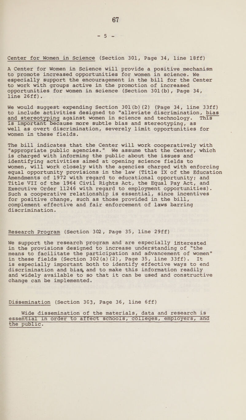 Center for Women in Science (Section 301, Page 34, line FStr) A Center for Women in Science will provide a positive mechanism to promote increased opportunities for women in science. We especially support the encouragement in the bill for the Center to work with groups active in the promotion of increased opportunities for women in science (Section 301(b), Page 34, line 26ff). We would suggest expending Section 301(b)(2) (Page 34, line 33ff) to include activities designed to alleviate discrimination, bias and stereotyping against women in science and technology. This iS important because more subtle bias and stereotyping, as well as overt discrimination, severely limit opportunities for women in these fields. The bill indicates that the Center will work cooperatively with appropriate public agencies. We assume that the Center, which is charged with informing the public about the issues and identifying activities aimed at opening science fields to women, will work closely with the agencies charged with enforcing equal opportunity provisions in the law (Title IX of the Education Amendments of 1972 with regard to educational opportunity; and Title VII of the 1964 Civil Rights Act, the Equal Pay Act, and Executive Order 11246 with regard to employment opportunities). Such a cooperative relationship is essential, since incentives for positive change, such as those provided in the bill, complement effective and fair enforcement of laws barring discrimination. Research Program (Section 302, Page 35, line 29ff) We support the research program and are especially interested in the provisions designed to increase understanding of the means to facilitate the participation and advancement of women in these fields (Section 302(a) (2), Page 35, line 33ff). It is especially important both to identify effective ways to end discrimination and bias, and to make this information readily and widely available to so that it can be used and constructive change can be implemented. Dissemination (Section 303, Page 36, line 6ff) Wide dissemination of the materials, data and research is essential in order to affect schools, colleges, employers, and the public.