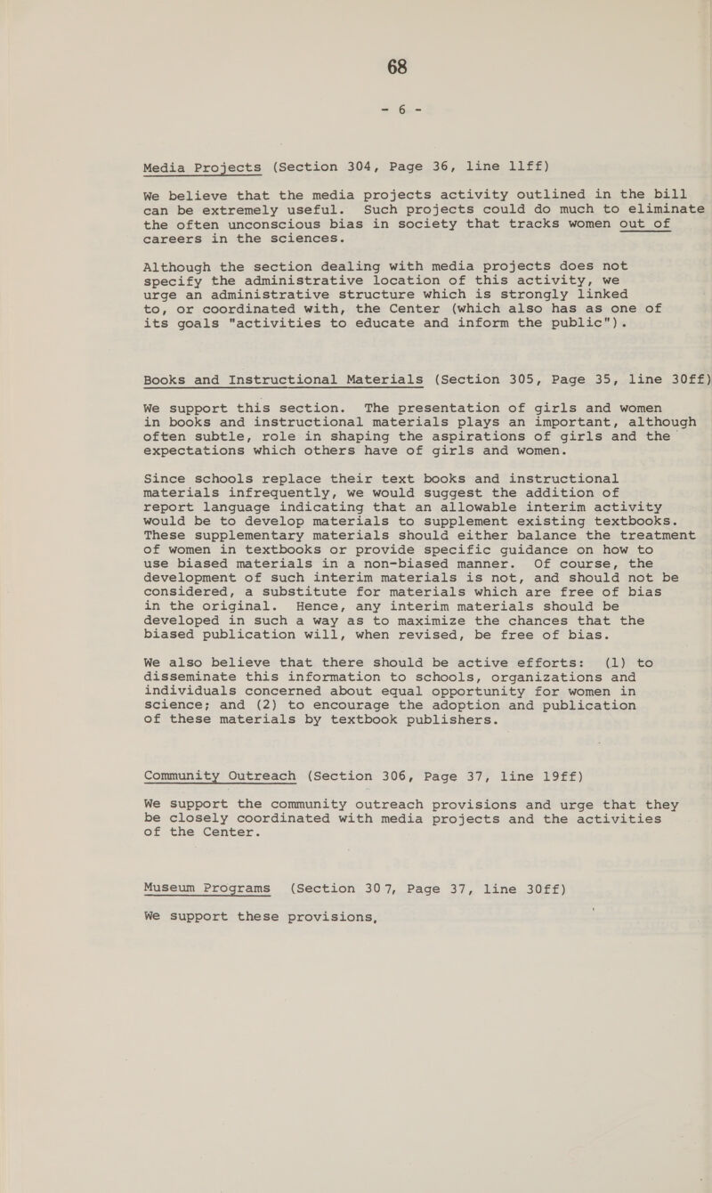 Media Projects (Section 304, Page 36; Line: LIFE) We believe that the media projects activity outlined in the bill can be extremely useful. Such projects could do much to eliminate the often unconscious bias in society that tracks women out of careers in the sciences. Although the section dealing with media projects does not specify the administrative location of this activity, we urge an administrative structure which is strongly linked to, or coordinated with, the Center (which also has as one of its goals activities to educate and inform the public). Books and Instructional Materials (Section 305, Page 35, line 30ff) We support this section. The presentation of girls and women in books and instructional materials plays an important, although often subtle, role in shaping the aspirations of girls and the expectations which others have of girls and women. Since schools replace their text books and instructional materials infrequently, we would suggest the addition of report language indicating that an allowable interim activity would be to develop materials to supplement existing textbooks. These supplementary materials should either balance the treatment of women in textbooks or provide specific guidance on how to use biased materials in a non-biased manner. Of course, the development of such interim materials is not, and should not be considered, a substitute for materials which are free of bias in the original. Hence, any interim materials should be developed in such a way as to maximize the chances that the biased publication will, when revised, be free of bias. We also believe that there should be active efforts: (1) to disseminate this information to schools, organizations and individuals concerned about equal opportunity for women in science; and (2) to encourage the adoption and publication of these materials by textbook publishers. Community Outreach (Section 306, Page 37, line 19ff) We support the community outreach provisions and urge that they be closely coordinated with media projects and the activities of the Center. Museum Programs (Section 307, Page 37, line 30ff) We support these provisions,