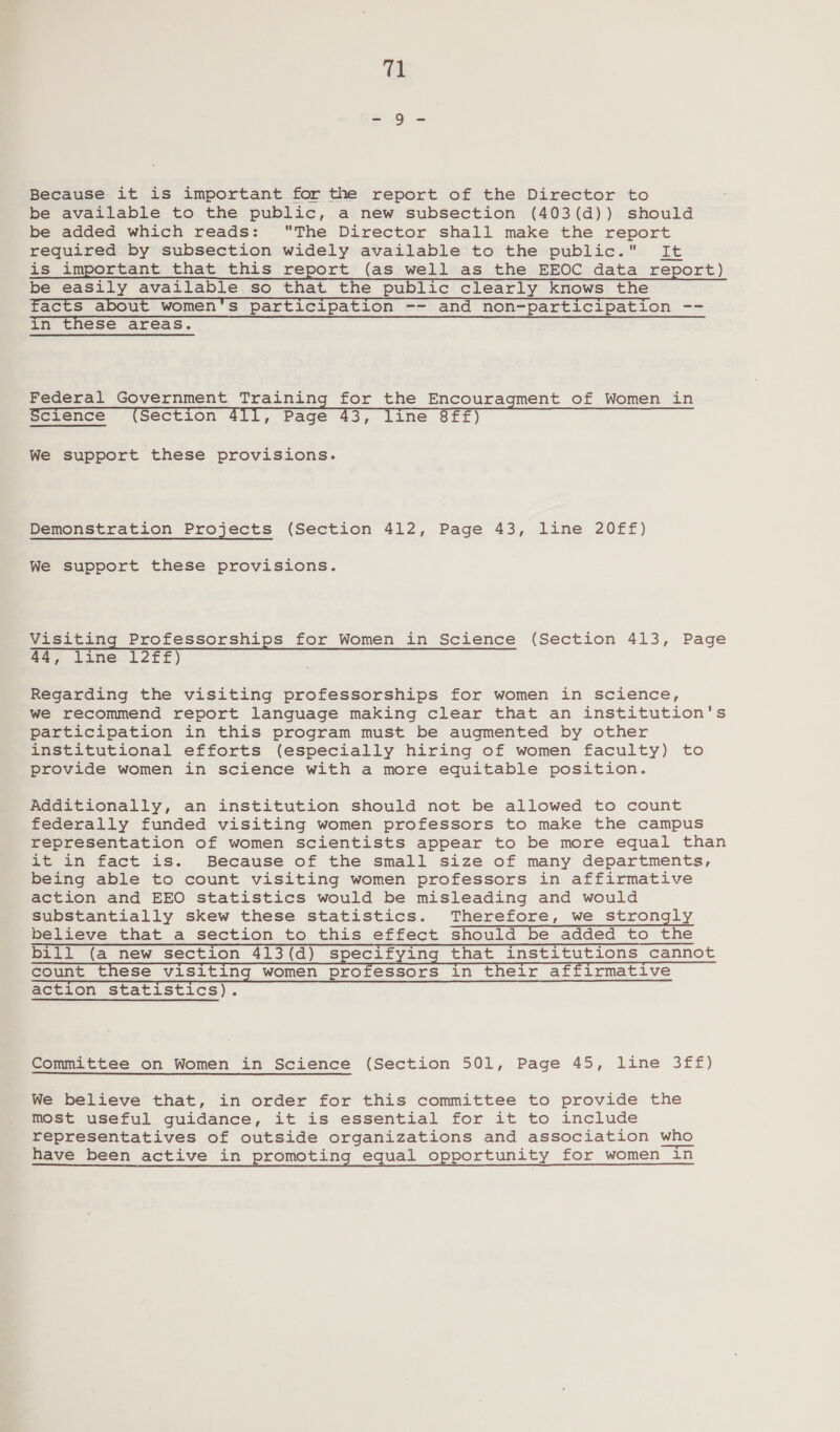 Because it is important for the report of the Director to be available to the public, a new subsection (403(d)) should be added which reads: The Director shall make the report required by subsection widely available to the public. It is important that this report (as well as the EEOC data _ report) be easily available so that the public clearly knows the Facts about women’s participation -- and non=parcicipation. &lt;= in these areas. Federal Government Training for the Encouragment of Women in Science (Section 411, Page 43, line 8ff) We support these provisions. Demonstration Projects (Section 412, Page 43, line 20ff) We support these provisions. Visiting Professorships for Women in Science (Section 413, Page 44, line 12ff) Regarding the visiting professorships for women in science, we recommend report language making clear that an institution's participation in this program must be augmented by other institutional efforts (especially hiring of women faculty) to provide women in science with a more equitable position. Additionally, an institution should not be allowed to count federally funded visiting women professors to make the campus representation of women scientists appear to be more equal than it in fact is. Because of the small size of many departments, being able to count visiting women professors in affirmative action and EEO statistics would be misleading and would substantially skew these statistics. Therefore, we strongly believe that a section to this effect should be added to the bill (a new section 413(d) specifying that institutions cannot count these visiting women professors in their affirmative action statistics). Committee on Women in Science (Section 501, Page 45, line 3ff) We believe that, in order for this committee to provide the most useful guidance, it is essential for it to include representatives of outside organizations and association who have been active in promoting equal opportunity for women in