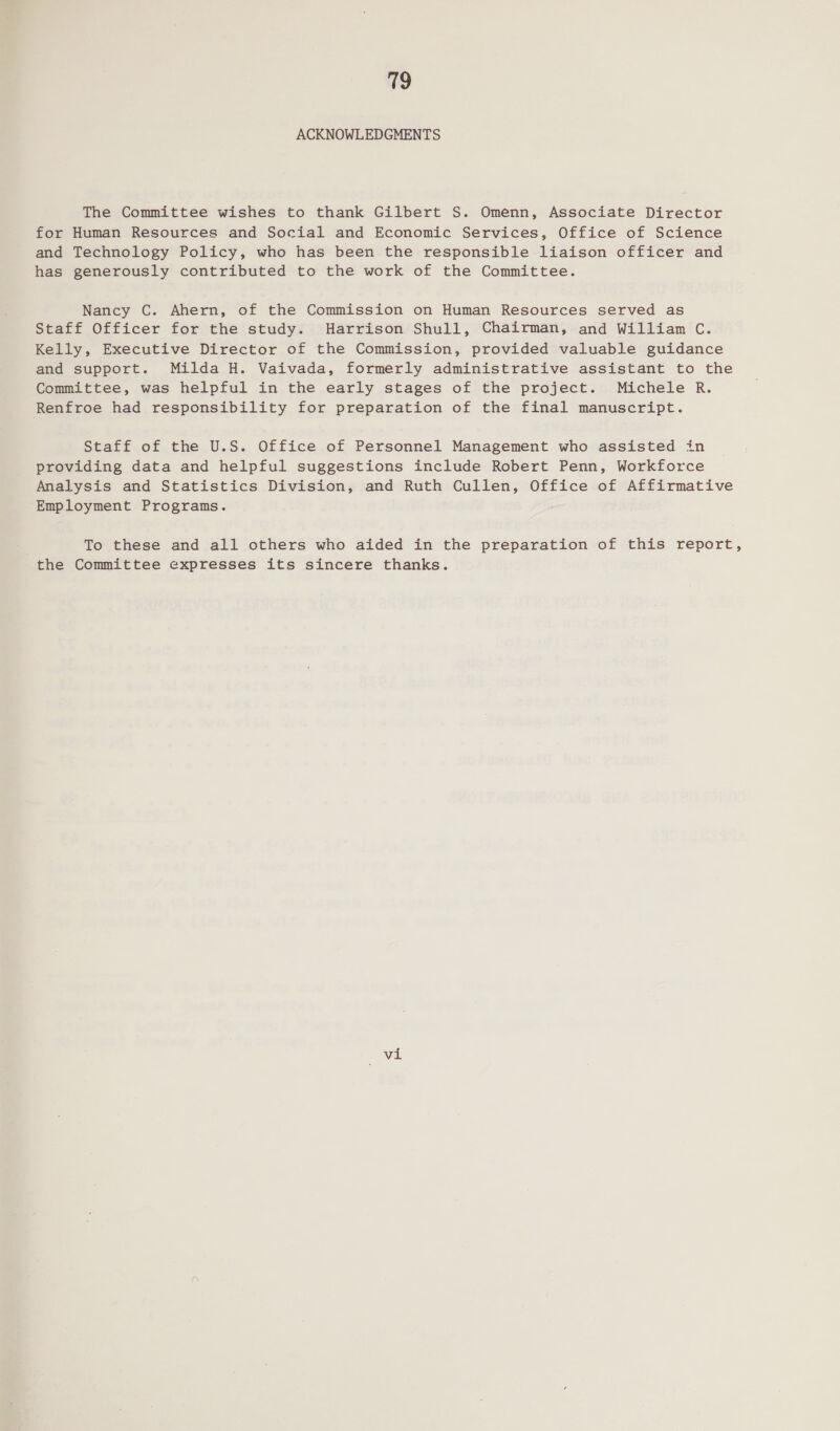 ACKNOWLEDGMENTS The Committee wishes to thank Gilbert S. Omenn, Associate Director for Human Resources and Social and Economic Services, Office of Science and Technology Policy, who has been the responsible liaison officer and has generously contributed to the work of the Committee. Nancy C. Ahern, of the Commission on Human Resources served as Staff Officer for the study. Harrison Shull, Chairman, and William C. Kelly, Executive Director of the Commission, provided valuable guidance and support. Milda H. Vaivada, formerly administrative assistant to the Committee, was helpful in the early stages of the project. Michele R. Renfroe had responsibility for preparation of the final manuscript. Staff of the U.S. Office of Personnel Management who assisted in providing data and helpful suggestions include Robert Penn, Workforce Analysis and Statistics Division, and Ruth Cullen, Office of Affirmative Employment Programs. To these and all others who aided in the preparation of this report, the Committee expresses its sincere thanks. vi