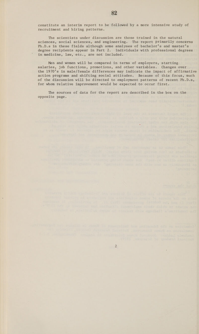 constitute an interim report to be followed by a more intensive study of recruitment and hiring patterns. The scientists under discussion are those trained in the natural sciences, social sciences, and engineering. The report primarily concerns Ph.D.s in these fields although some analyses of bachelor's and master's degree recipients appear in Part 2. Individuals with professional degrees in medicine, law, etc., are not included. Men and women will be compared in terms of employers, starting salaries, job functions, promotions, and other variables. Changes over the 1970's in male/female differences may indicate the impact of affirmative action programs and shifting social attitudes. Because of this focus, much of the discussion will be directed to employment patterns of recent Ph.D.s, for whom relative improvement would be expected to occur first. The sources of data for the report are described in the box on the opposite page.
