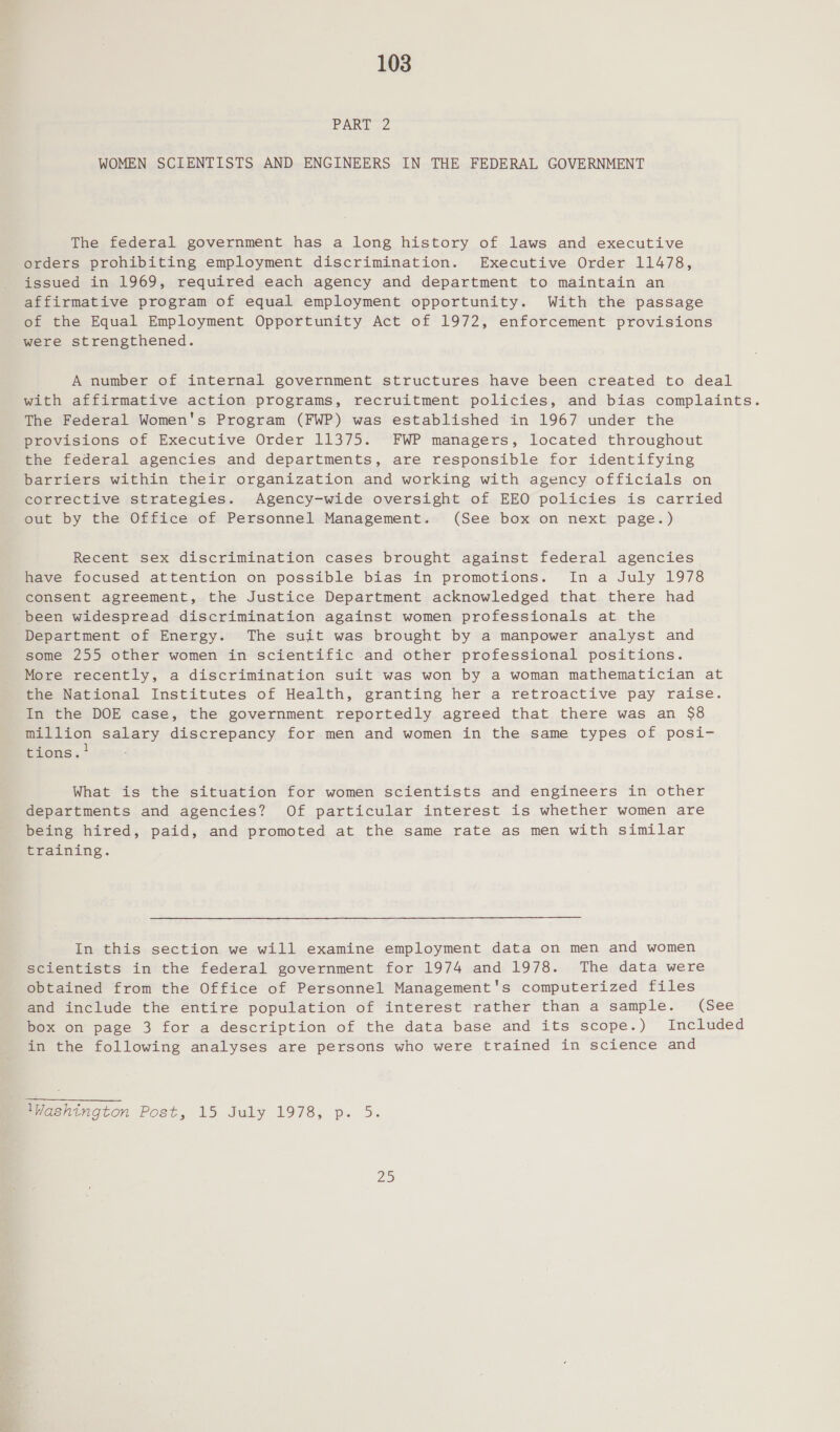 PART 2 WOMEN SCIENTISTS AND ENGINEERS IN THE FEDERAL GOVERNMENT The federal government has a long history of laws and executive orders prohibiting employment discrimination. Executive Order 11478, issued in 1969, required each agency and department to maintain an affirmative program of equal employment opportunity. With the passage of the Equal Employment Opportunity Act of 1972, enforcement provisions were strengthened. A number of internal government structures have been created to deal with affirmative action programs, recruitment policies, and bias complaints. The Federal Women's Program (FWP) was established in 1967 under the provisions of Executive Order 11375. FWP managers, located throughout the federal agencies and departments, are responsible for identifying barriers within their organization and working with agency officials on corrective strategies. Agency-wide oversight of EEO policies is carried out by the Office of Personnel Management. (See box on next page.) Recent sex discrimination cases brought against federal agencies have focused attention on possible bias in promotions. Ina July 1978 consent agreement, the Justice Department acknowledged that there had been widespread discrimination against women professionals at the Department of Energy. The suit was brought by a manpower analyst and some 255 other women in scientific and other professional positions. More recently, a discrimination suit was won by a woman mathematician at the National Institutes of Health, granting her a retroactive pay raise. In the DOE case, the government reportedly agreed that there was an $8 million salary discrepancy for men and women in the same types of posi- F 1 tions. What is the situation for women scientists and engineers in other departments and agencies? Of particular interest is whether women are being hired, paid, and promoted at the same rate as men with similar training. In this section we will examine employment data on men and women scientists in the federal government for 1974 and 1978. The data were obtained from the Office of Personnel Management's computerized files and include the entire population of interest rather than a sample. (See box on page 3 for a description of the data base and its scope.) Included in the following analyses are persons who were trained in science and Washington Post, 15 July 1978, p. 5. ZS