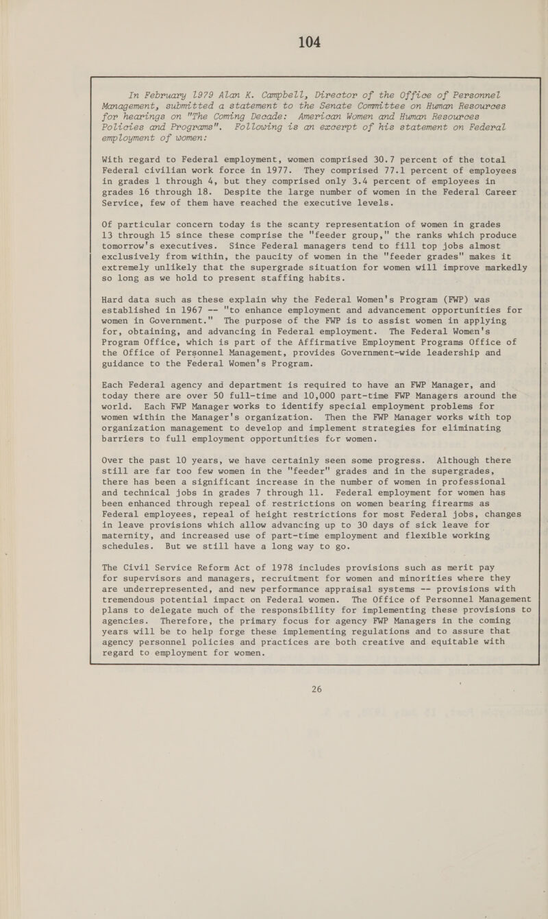 In February 1979 Alan K. Campbell, Dtrector of the Office of Personnel Management, submitted a statement to the Senate Committee on Hunan Resources for hearings on The Coming Decade: Amertcan Women and Human Resources Poltetes and Programs. Following ts an excerpt of hts statement on Federal employment of women: With regard to Federal employment, women comprised 30.7 percent of the total Federal civilian work force in 1977. They comprised 77.1 percent of employees in grades 1 through 4, but they comprised only 3.4 percent of employees in grades 16 through 18. Despite the large number of women in the Federal Career Service, few of them have reached the executive levels. Of particular concern today is the scanty representation of women in grades 13 through 15 since these comprise the feeder group, the ranks which produce tomorrow's executives. Since Federal managers tend to fill top jobs almost exclusively from within, the paucity of women in the feeder grades makes it extremely unlikely that the supergrade situation for women will improve markedly so long as we hold to present staffing habits. Each Federal agency and department is required to have an FWP Manager, and today there are over 50 full-time and 10,000 part-time FWP Managers around the world. Each FWP Manager works to identify special employment problems for women within the Manager's organization. Then the FWP Manager works with top organization management to develop and implement strategies for eliminating barriers to full employment opportunities for women. Over the past 10 years, we have certainly seen some progress. Although there still are far too few women in the feeder grades and in the supergrades, there has been a significant increase in the number of women in professional and technical jobs in grades 7 through 11. Federal employment for women has been enhanced through repeal of. restrictions on women bearing firearms as Federal employees, repeal of height restrictions for most Federal jobs, changes in leave provisions which allow advancing up to 30 days of sick leave for maternity, and increased use of part-time employment and flexible working schedules. But we still have a long way to go. The Civil Service Reform Act of 1978 includes provisions such as merit pay for supervisors and managers, recruitment for women and minorities where they are underrepresented, and new performance appraisal systems -- provisions with tremendous potential impact on Federal women. The Office of Personnel Management plans to delegate much of the responsibility for implementing these provisions to agencies. Therefore, the primary focus for agency FWP Managers in the coming years will be to help forge these implementing regulations and to assure that agency personnel policies and practices are both creative and equitable with regard to employment for women.  26
