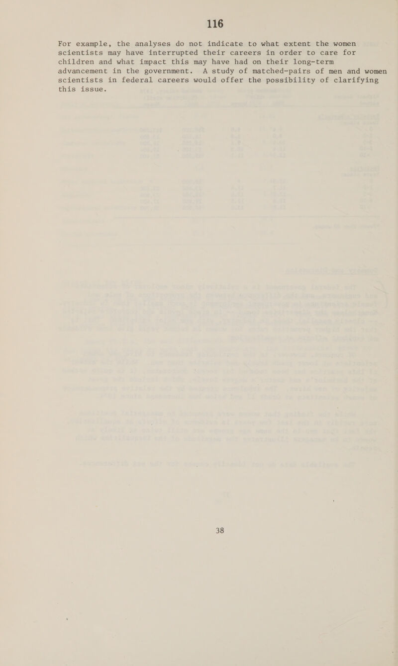 For example, the analyses do not indicate to what extent the women scientists may have interrupted their careers in order to care for children and what impact this may have had on their long-term advancement in the government. A study of matched-pairs of men and women scientists in federal careers would offer the possibility of clarifying this issue. 38