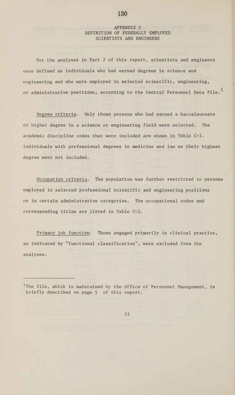 APPENDIX C DEFINITION OF FEDERALLY EMPLOYED SCIENTISTS AND ENGINEERS For the analyses in Part 2 of this report, scientists and engineers were defined as individuals who had earned degrees in science and engineering and who were employed in selected scientific, engineering, ‘ ay P p 1 or administrative positions, according to the Central Personnel Data File. Degree criteria. Only those persons who had earned a baccalaureate or higher degree in..a.science.omvengineering fieldswere:selected=. The academic discipline codes that were included are shown in Table C-l. Individuals with professional degrees in medicine and law as their highest degree were not included. Occupation criteria. The population was further restricted to persons employed in selected professional scientific and engineering positions or in certain administrative categories. The occupational codes and corresponding titles are listed in Table C-2. Primary job function. Those engaged primarily in clinical practice, as indicated by functional classification, were excluded from the analyses. lThe file, which is maintained by the Office of Personnel Management, is briefly described on page 3 of this report. 53