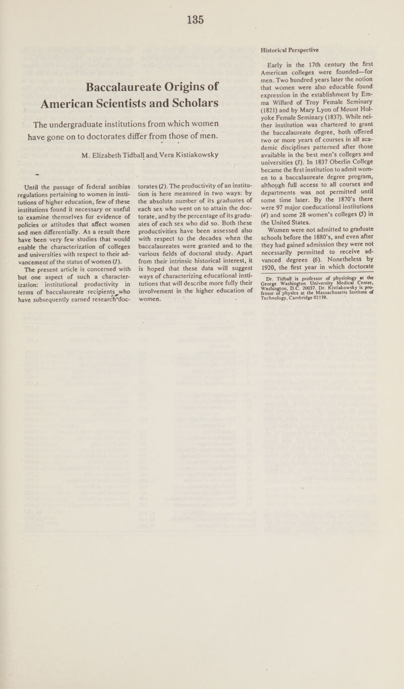 — - Until the passage of federal antibias regulations pertaining to women in insti- tutions of higher education, few of these institutions found it necessary or useful to examine themselves for evidence of policies or attitudes that affect women and men differentially. As a result there have been very few studies that would enable the characterization of colleges and universities with respect to their ad- vancement of the status of women (J). The present article is concerned with but one aspect of such a character- ization: institutional productivity in terms of baccalaureate recipients who have subsequently earned research-doc- torates (2). The productivity of an institu- tion is here measured in two ways: by the absolute number of its graduates of each sex who went on to attain the doc- torate, and by the percentage of its gradu- ates of each sex who did so. Both these productivities have been assessed also with respect to the decades when the baccalaureates were granted and to the various fields of doctoral study. Apart from their intrinsic historical interest, it is hoped that these data will suggest ways of characterizing educational insti- tutions that will describe more fully their involvement in the higher education of women. — : . Historical Perspective Early in the 17th century the first American colleges were founded—for men. Two hundred years later the notion that women were also educable found expression in the establishment by Em- ma Willard of Troy Female Seminary (1821) and by Mary Lyon of Mount Hol- yoke Female Seminary (1837). While nei- ther institution was chartered to grant the baccalaureate degree, both offered two or more years of courses in all aca- available in the best men’s colleges and universities (3). In 1837 Oberlin College became the first institution to admit wom- en to a baccalaureate degree program, although full access to all courses and departments was not permitted until some time later. By the 1870's there were 97 major coeducational institutions (4) and some 28 women’s colleges (5) in the United States. : Women were not admitted to graduate schools before the 1880’s, and even after they had gained admission they were not necessarily permitted to. receive ad- vanced degrees (6). Nonetheless by 1920, the first year in which doctorate ET Dr. Tidball is professor of physiology at the George Washington University Medical Center, Washington, D.C. 20037. Dr. Kistiakowsky is pro- fessor of physics at the Massachusetts Institute of Technology, Cambridge 02139. ;