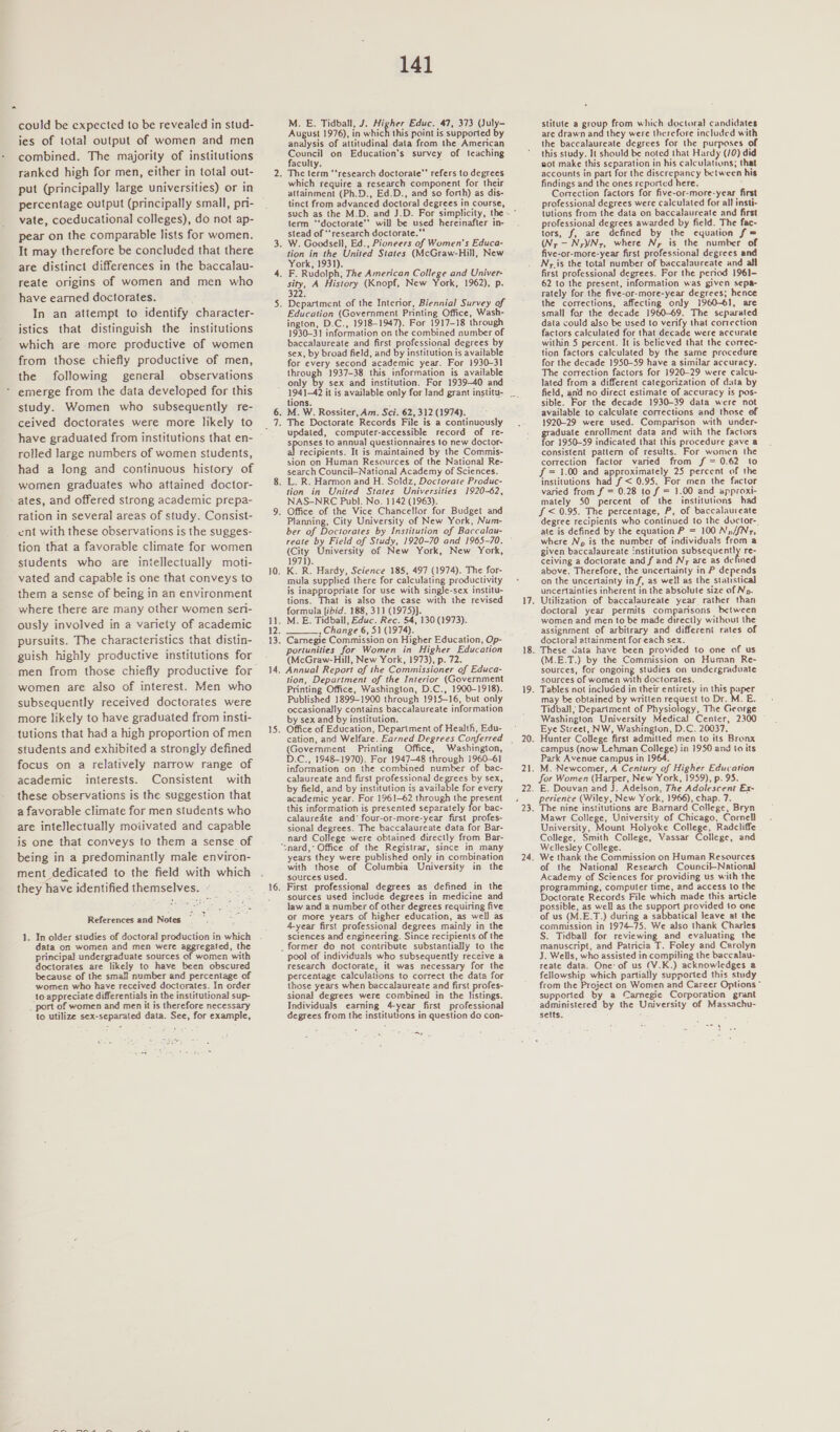 could be expected to be revealed in stud- ies of total output of women and men combined. The majority of institutions ranked high for men, either in total out- put (principally large universities) or in percentage output (principally small, pri- vate, coeducational colleges), do not ap- pear on the comparable lists for women. It may therefore be concluded that there are distinct differences in the baccalau- reate origins of women and men who have earned doctorates. In an attempt to identify character- istics that distinguish the institutions which are more productive of women from those chiefly productive of men, the following general observations emerge from the data developed for this study. Women who subsequently re- ceived doctorates were more likely to have graduated from institutions that en- rolled Jarge numbers of women students, had a long and continuous history of women graduates who attained doctor- ates, and offered strong academic prepa- ration in several areas of study. Consist- ent with these observations is the sugges- tion that a favorable climate for women students who are intellectually moti- vated and capable is one that conveys to them a sense of being in an environment where there are many other women sen- ously involved in a variety of academic pursuits. The characteristics that distin- guish highly productive institutions for women are also of interest. Men who subsequently received doctorates were more likely to have graduated from insti- tutions that had a high proportion of men students and exhibited a strongly defined focus on a relatively narrow range of academic interests. Consistent with these observations is the suggestion that a favorable climate for men students who are intellectually motivated and capable is one that conveys to them a sense of being in a predominantly male environ- ment dedicated to the field with which they have identified themselves. - , References and Notes 1. In older studies of doctoral production in which data on women and men were aggregated, the principal undergraduate sources of women with doctorates are likely to have been obscured because of the small number and percentage of women who have received doctorates. In order to appreciate differentials in the institutional sup- _ port of women and men it is therefore necessary to utilize sex-separated data. See, for example, 141 M. E. Tidball, J. Higher Educ. 47, 373 (July- August 1976), in which this point is supported by analysis of attitudinal data from the American Council on Education's survey of teaching faculty. : which require a research component for their attainment (Ph.D., Ed.D., and so forth) as dis- tinct from advanced doctoral degrees in course, term ‘‘doctorate’’ will be used hereinafter in- stead of ‘‘research doctorate. tion in the United States (McGraw-Hill, New York, 1931). sity, A History (Knopf, New York, 1962), p. 322. Education (Government Printing Office, Wash- ington, D.C., 1918-1947). For 1917-18 through 1930-31 information on the combined number of baccalaureate and first professional degrees by sex, by broad field, and by institution is available for every second academic year. For 1930-31 through 1937-38 this information is available yy sex and institution. For 1939-40 and tions. updated, computer-accessible record of re- jen to annual questionnaires to new doctor- recipients. It is maintained by the Commis- sion on Human Resources of the National Re- search Council-National Academy of Sciences. tion in United States Universities 1920-62, NAS-NRC Publ. No. 1142 (1963). Planning, City University of New York, Num- ber of Doctorates by Institution of Baccalau- reate by Field of Study, 1920-70 and 1965-70. (City University of New York, New. York, 197}). K. R. Hardy, Science 185, 497 (1974). The for- mula supplied there for calculating productivity is inappropriate for use with single-sex institu- tions. That is also the case with the revised formula fibid. 188, 311 (1975)}. M. E. Tidball, Educ. Rec. 54, 130 (1973). , Change 6, 51 (1974). Carmegie Commission on Higher Education, Op- portunities for Women in Higher Education (McGraw-Hill, New York, 1973), p. 72. Annual Report of the Commissioner of Educa- tion, Department of the Interior (Government Printing Office, Washington, D.C., 1900-1918). Published 1899-1900 through 1915-16, but only occasionally contains baccalaureate information by sex and by institution. Office of Education, Depariment of Health, Edu-  (Govemment Printing Office, Washington, D.C., 1948-1970). For 1947-48 through 1960-61 information on the combined number of bac- calaureate and first professional degrees by sex, by field, and by institution is available for every academic year. For 1961-62 through the present this information is presented separately for bac- calauredte and’ four-or-more-year first profes- sional degrees. The baccalaureate data for Bar- nard College were obtained directly from Bar- years they were published only in combination with those of Columbia University in the sources used. First professional degrees as defined in the sources used include degrees in medicine and jaw and a number of other degrees requiring five or more years of higher education, as well as 4-year first professional degrees mainly in the sciences and engineering. Since recipients of the pool of individuals who subsequently receive a research doctorate, it was necessary for the percentage calculations to correct the data for those years when baccalaureate and first profes- sional degrees were combined in the listings. Individuals eaming 4-year first professional degrees from the institutions in question do con- stitute a group from which doctoral candidates are drawn and they were therefore included with the baccalaureate degrees for the purposes of this study. It should be noted that Hardy (/0) did not make this scparation in his calculations; that accounts in part for the discrepancy between his findings and the ones reported here. 4 Correction factors for five-or-more-year first professional degrees were calculated for all insti- tutions from the data on baccalaureate and first professional degrees awarded by field. The fac- tors, f, are defined by the equation f = (N;-—N,V/Nz, where Np is the number of five-or-more-year first professional degrees and N;.is the total number of baccalaureate and all first professional degrees. For the period 1961- 62 to the present, information was given sepa- rately for the five-or-more-year degrees; hence the corrections, affecting only 1960-61, are small for the decade 1960-69. The separated data could also be used to verify that correction factors calculated for that decade were accurate within 5 percent. It is believed that the correc- tion factors calculated by the same procedure for the decade 1950-59 have a similar accuracy. The correction factors for 1920-29 were calcu- lated from a different categorization of data by field, and no direct estimate of accuracy is pos- sible. For the decade 1930-39 data were not available to calculate corrections and those of 1920-29 were used. Comparison with under- pene enrollment data and with the factors or 1950-59 indicated that this procedure gave a consistent pattem of results. For women the correction factor varied from f = 0.62 to f = 1.00 and approximately 25 percent of the institutions had f &lt; 0.95. For men the factor varied. from f = 0.28 to f = 1.00 and approxi- mately 50 percent of the institutions had Sf &lt; 0.95. The percentage, P, of baccalaureate degree recipients who continued to the ductor-. ate is defined by the equation P = 100 Ny/fNr, where Np is the number of individuals from a given baccalaureate institution subsequently re- ceiving a doctorate and f and Ny are as defined above. Therefore, the uncertainty in P depends on the uncertainty inf, as well as the statistical uncertainties inherent in the absolute size of Np. doctoral year permits comparisons between women and men to be made directly without the assignment of arbitrary and different rates of doctoral attainment for each sex. (M.E.T.) by the Commission on Human Re- sources, for ongoing studies on undergraduate sources of women with doctorates. Tables not included in their entirety in this paper may be obtained by written request to Dr. M. E. Tidball ; Department of Physiology, The George Washington University Medical Center, 2300 Eye Street, NW, Washington, D.C. 20037, Hunter College first admitted men to its Bronx campus (now Lehman College) in 1950 and to its Park Avenue campus in 1964. M. Newcomer, A Century of Higher Education for Women (Harper, New York, 1959), p. 95. E. Douvan and J. Adelson, The Adolescent Ex- perience (Wiley, New York, 1966), chap. 7. e nine institutions are Barmard College, Bryn Mawr College, University of Chicago, Comell University, Mount Holyoke College, Radcliffe College, Smith College, Vassar College, and Wellesley College. We thank the Commission on Human Resources of the National Research Council-National Academy of Sciences for providing us with the programming, computer time, and access to the Doctorate Records File which made this article possible, as well as the support provided to one of us (M.E.T.) during a sabbatical leave at the commission in 1974-75. We also thank Charles S. Tidbail for reviewing and evaluating the manuscript, and Patricia T. Foley and Crrolyn J. Wells, who assisted in compiling the baccalau- reate data. One: of us (V.K.) acknowledges a fellowship which partially supported this study from the Project on Women and Career Options ~ supported by a Carnegie Corporation grant administered by the University of Massachu- setts. ‘ &lt;=