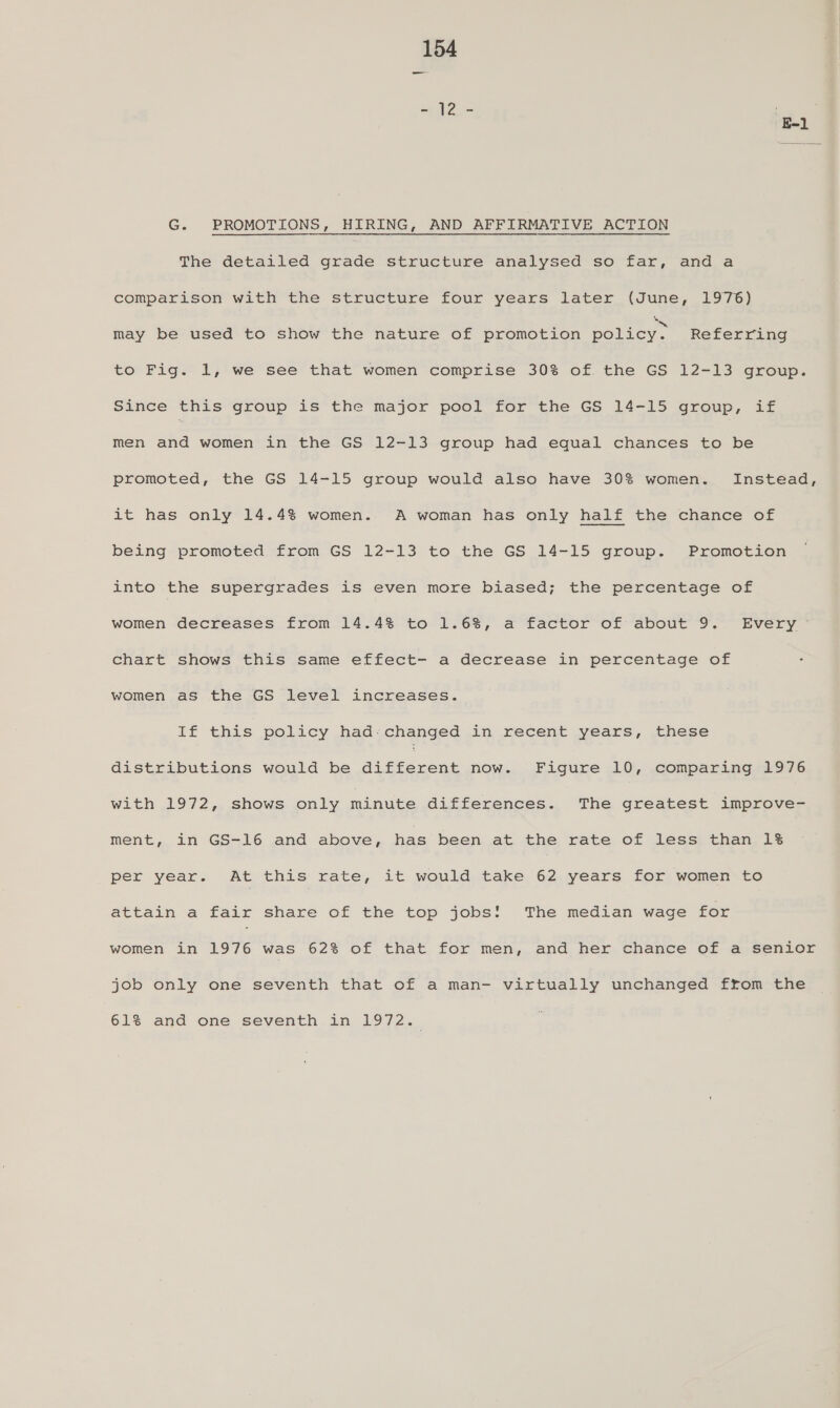 afd i E-1 G. PROMOTIONS, HIRING, AND AFFIRMATIVE ACTION The detailed grade structure analysed so far, and a comparison with the structure four years later (June, 1976) may be used to show the nature of promotion boric. Referring to Fig. 1, we see that women comprise 30% of. the GS 12-13 group. Since this group is the major pool for the GS 14-15 group, if men and women in the GS 12-13 group had equal chances to be promoted, the GS 14-15 group would also have 30% women. Instead, it has only 14.4% women. A woman has only half the chance of being promoted from GS 12-13 to the GS 14-15 group. Promotion into the supergrades is even more biased; the percentage of women decreases from 14.4% to 1.6%, a factor of about 9. Every &gt; chart shows this same effect- a decrease in percentage of women as the GS level increases. if thas policy had: changed in recent years, these distributions would be pi btoccak now. Figure 10, comparing 1976 with 1972, shows only minute differences. The greatest improve- ment, in GS-16 and above, has been at the rate of less than 1% per year. At this rate, it would take 62 years for women to attain a fair share of the top jobs! The median wage for women in 1976 was 62% of that for men, and her chance of a senior job only one seventh that of a man- virtually unchanged from the 61% and one seventh in LOT 25