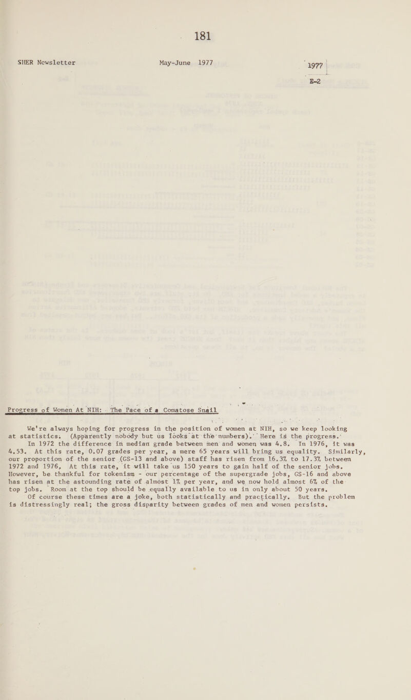 SHER Newsletter May-June 1977 1997 | a Progress of Women At NIH: - The Pace of a Comatose Snail RIG PCED IEE IIIS AE NC EOO ELIE SE NOTION ET NE a or We're always hoping for progress in the position of women at NIH, so we keep looking at statistics, (Apparently nobody but us fooks at the‘numbers).'’ Here is the progress.’ In 1972 the difference in median grade between men’ and women was 4.8. In 1976, it was 4.53. At this rate, 0.07 grades per year, a mere 65 years will bring us equality. Similarly, our proportion of the senior (GS-13 and above) staff has risen from 16.3% to 17.3% between 1972 and 1976, At this rate, it will take us 150 years to gain half of the senior jobs. However, be thankful for tokenism - our percentage of the supergrade jobs, GS-16 and above has risen at the astounding rate of almost 1% per year, and we now hold almost 6% of the: top jobs. Room at the top should be equally available to us in only about 50 years. Of course these times are a joke, both statistically and practically. But the problem is distressingly real; the gross disparity between grades of men and women persists.