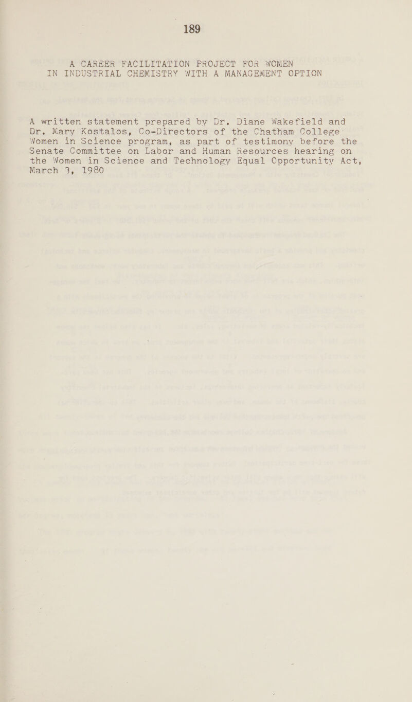 A CAREER FACILITATION PROJECT FOR WOMEN IN INDUSTRIAL CHEMISTRY WITH A MANAGEMENT OPTION A written statement prepared by Dr. Diane Wakefield and Dr. Mary Kostalos, Co-Directors of the Chatham College: Women in Science program, as part of testimony before the Senate Committee on Labor and Human Resources hearing on the Women in Science and Technology Equal Opportunity Act, March 3, 1980