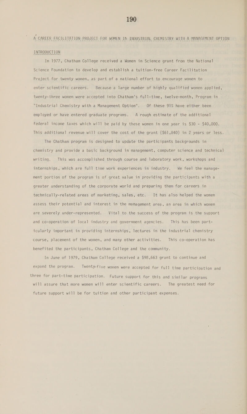A CAREER FACILITATION PROJECT FOR WOMEN IN INDUSTRIAL CHEMISTRY WITH A MANAGEMENT OPTION INTRODUCTION In 1977, Chatham College received a Women in Science grant from the Nationa] Science Foundation to develop and establish a tuition-free Career Facilitation Project for twenty women, as part of a national effort to encourage women to enter scientific careers. Because a large number of highly qualified women applied, twenty-three women were accepted into Chatham's full-time, twelve-month, Program in Industrial Chemistry with a Management Option. Of these 91% have either been employed or have entered graduate programs.. A rough estimate of the additional federal income taxes which will be paid by these women in one year is $30 - $40,000. This additional revenue will cover the cost of the grant ($61,840) in 2 years or less. The Chatham program is designed to update the participants backgrounds in chemistry and provide a basic background in management, computer science and technical writing. This was accomplished through course and laboratory work, workshops and internships, which are full time work experiences in industry. We feel the manage- ment portion of the program is of great value in providing the participants with a greater understanding of the corporate world and preparing them for careers in technically-related areas of marketing, sales, etc. It has also helped the women assess their potential and interest in the management area, an area in which women are severely under-represented. Vital to the success of the program is the support and co-operation of local industry and government agencies. This has been part- icularly important in providing internships, lectures in the industrial chemistry course, placement of the women, and many other activities. This co-operation has benefited the participants, Chatham College and the community. In June of 1979, Chatham College received a $98,663 grant to continue and expand the program. Twenty-five women were accepted for full time participation and three for part-time participation. Future support for this and similar programs will assure that more women will enter scientific careers. The greatest need for future support will be for tuition and other participant expenses.