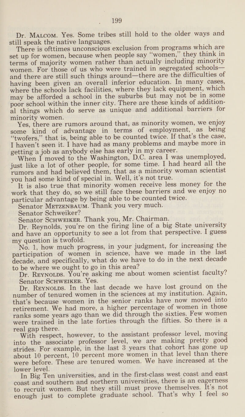 Dr. Matcom. Yes. Some tribes still hold to the older ways and still speak the native languages. There is ofttimes unconscious exclusion from programs which are set up for women, because when people say “women,” they think in terms of majority women rather than actually including minority women. For those of us who were trained in segregated schools— and there are still such things around—there are the difficulties of having been given an overall inferior education. In many cases, where the schools lack facilities, where they lack equipment, which may be afforded a school in the suburbs but may not be in some poor school within the inner city. There are these kinds of addition- al things which do serve as unique and additional barriers for minority women. 7 Yes, there are rumors around that, as minority women, we enjoy some kind of advantage in terms of employment, as being “twofers,” that is, being able to be counted twice. If that’s the case, I haven’t seen it. I have had as many problems and maybe more in getting a job as anybody else has early in my career. When I moved to the Washington, D.C. area I was unemployed, just like a lot of other people, for some time. I had heard all the rumors and had believed them, that as a minority woman scientist you had some kind of special in. Well, it’s not true. It is also true that minority women receive less money for the work that they do, so we still face these barriers and we enjoy no particular advantage by being able to be counted twice. Senator METZENBAUM. Thank you very much. Senator Schweiker? Senator SCHWEIKER. Thank you, Mr. Chairman. Dr. Reynolds, you’re on the firing line of a big State university and have an opportunity to see a lot from that perspective. I guess my question is twofold. No. 1, how much progress, in your judgment, for increasing the participation of women in science, have we made in the last decade, and specifically, what do we have to do in the next decade to be where we ought to go in this area? Dr. ReyNotps. You’re asking me about women scientist faculty? Senator SCHWEIKER. Yes. Dr. REYNOLDS. In the last decade we have lost ground on the number of tenured women in the sciences at my institution. Again, that’s because women in the senior ranks have now moved into retirement. We had more, a higher percentage of women in those ranks some years ago than we did through the sixties. Few women were trained in the late forties through the fifties. So there is a real gap there. With respect, however, to the assistant professor level, moving into the associate professor level, we are making pretty good strides. For example, in the last 3 years that cohort has gone up about 10 percent, 10 percent more women in that level than there were before. These are tenured women. We have increased at the lower level. In Big Ten universities, and in the first-class west coast and east coast and southern and northern universities, there is an eagerness to recruit women. But they still must prove themselves. It’s not enough just to complete graduate school. That’s why I feel so