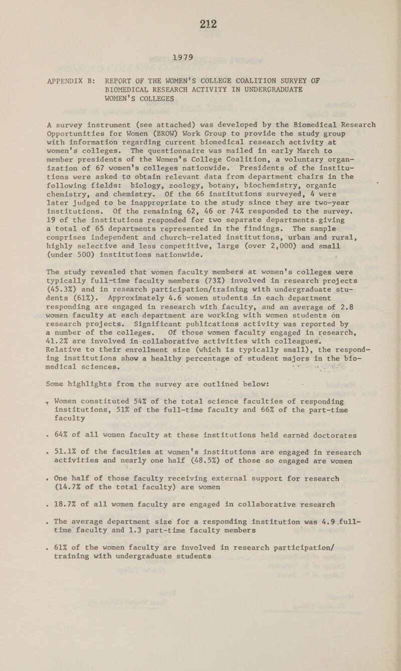 1:957,9 APPENDIX B: REPORT OF THE WOMEN'S COLLEGE COALITION SURYEY OF BIOMEDICAL RESEARCH ACTIVITY IN UNDERGRADUATE WOMEN'S COLLEGES A survey instrument (see attached) was developed by the Biomedical Research Opportunities for Women (BROW) Work Group to provide the study group with information regarding current biomedical research activity at women's colleges. The questionnaire was mailed in early March to member presidents of the Women's College Coalition, a voluntary organ- ization of 67 women's colleges nationwide. Presidents of the institu- tions were asked to obtain relevant data from department chairs in the following fields: biology, zoology, botany, biochemistry, organic chemistry, and chemistry. Of the 66 institutions surveyed, 4 were later judged to be inappropriate to the study since they are two-year institutions. Of the remaining 62, 46 or 74% responded to the survey. 19 of the institutions responded a two separate departments. giving a total of 65 departments represented in the findings. The sample comprises independent and church-related institutions, urban and rural, highly selective and less competitive, large (over 2,000) and small (under 500) institutions nationwide. The study revealed that women faculty members at women's colleges were typically full-time faculty members (73%) involved in research projects (45.3%) and in research participation/training with undergraduate stu- dents (61%). Approximately 4.6 women students in each department responding are engaged in research with faculty, and an ayerage of 2.8 women faculty at each department are working with women students on research projects. Significant publications activity was reported by a number of the colleges. Of those women faculty engaged in research, 41.2% are involved in-collaborative activities with colleagues. | Relative to their enrollment size (which is typically small), the respond- ing institutions show a heabthy: dia alin of einai eters in the: bio- medical sciences. ne: : : sad Some highlights from the survey are outlinéd below: ~ Women constituted 54% of the total science faculties of responding institutions, 51% of the full-time aes and 66% of the part-time faculty - 64% of all women faculty at these institutions held earnéd doctorates « I1-1% Of che faculties at women's institutions are engaged in research activities and nearly one half (48.5%) of those so engaged are women : one half of those faculty receiving Uae Sore for research (14.7% of the total feeerey) are women « £8.72 of ali women faculty are eueaeere in collaborative research | . The average department size for a responding institution was 4.9 full- time: faculty and 1.3 part-time faculty members . 61% of the women faculty are involved in research participation/ training with undergraduate students