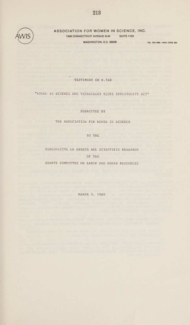 ASSOCIATION FOR WOMEN IN SCIENCE, INC. AWIS 1346 CONNECTICUT AVENUE N.W. SUITE 1122 WASHINGTON, D.C. 20036 TEL. 833-1908 - AREA CODE 202 TESTIMCNY ON S.568 WOMEN IN SCIENCE AND TECHNOLOGY ECUAL CPPCRTUNITY ACT SUBMITTED BY THE ASSCCIATION FOR WOMEN IN SCIENCE TO EEE SUBCOMMITTEE CN KEALTH ANL SCIENTIFIC RESEARCH OF THE SENATE COMMITTEE ON LABOR AND HUMAN RESOURCES MARCH 3, 1980