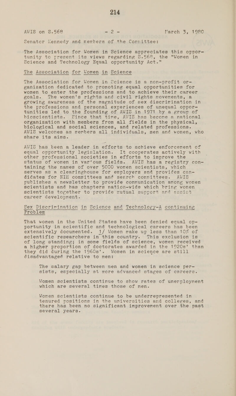 AWIS on 8.568 -2- ee Mareh 3, 1980 Ssenatcr nennedy and members of the Committee: The Association for Women in Science appreciates this oppor-— tunity to rresent its views regarding S.568, the Women in science and Technology Equal opportunity Act. The Association for Women in Science The Association for Women in fcience is a non-profit or- ganization dedicated to promoting equal opportunities for women to enter the professions and to achieve their career goals. The women's rights and civil rights movements, a growing awareness of the magnitude of sex discrirination in the professions and personal experiences of unequal oppor- tunities led to the founding of AWIS in 1971 by a grour of bioscientists. fFince that time, AWIS has become a national organization with members from all fields in the physical, biological and social sciences, and related professions. AWIS welcomes as members all individuals, men and women, who share its aims. AVIS has been a leader in efforts to achieve enforcement of equal opportunity legislation. It cooperates actively with other professional societies in efforts to improve the status of women in var‘ous fields. AWIS has a registry con- taining the names of over 5000 women scientists, which serves as a clearinghouse for employers and provides can- didates for NIH committees and search committees. AWIS publishes a newsletter to provide communication among women scientists and has chapters nation-wide which bring women scientists together to provide mutual support and essist career development. Problem That women in the United States have been denied equal op- portunity in scientific and technological careers has been extensively documented. 1/ Women make up less than 10% of scientific researchers in this country. This exclusion is of long standing; in some fields of science, women received a higher proportion of doctorates awarded in the 192Qs' than they did during the 1960s'. Women in science are still disadvantaged relative to men: The salary gap between men and women in science per- sists, especially at more advanced stages of careers. Women scientists continue to show rates of unemployment which are several times those of men. Women scientists continue to be underrepresented in tenured positions in the universities and colleges, and there has been no significant improvement over the past several years.