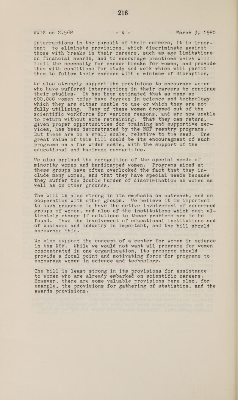 AWIS on $.568 -4- March 3, 1980 interruptions in the pursuit of their careers, it is imrpor- tant to eliminate provisions, which discriminate agairst those with treaks in their careers, such as age limitations on financial awards, and to encourage practices which will lirit the necessity for career breaks for women, and provide them with conditions for study and work which will permit them to follow their careers with a minimum of disruption. Ve also strongly support the provisions to encourage women who have suffered interruptions in their careers to continue their studies. It has been estimated that as many as 600,0CO women today have defrees in science and technology which they are either unable to use or which they are not fully utilizing. Many of these women dropped out of the scientific workforce for various reasons, and are now unable to return without some retraining. That they can return, given proper opportunities for training and supportive ser- vices, has been demonstrated by the NSF reentry programs. Fut these are on a small scale, relative to the need. Cne great value of this bill could be its encouragment of such vrograms on a far wider scale, with the support of the educational and business communities. We also applaud the recognition of the special needs of minority women and handicarped women. Programs aimed at these groups have often overlooked the fact that they in- clude many women, and that they have special needs because they suffer the double turden of discrimination as women as well as on other grounds. The bill is also strong in its emphasis on outreach, and on cooperation with other groups. We believe it is important to such programs to have the active involverent of concerned groups of women, and also of the institutions which must ul- tirately change if solutions to these problems are to be found. Thus the involvement of educational institutions and of business and industry is important, and the bill should encourage this. We also surrort the concept of a center for women in science in the NSF. While we would not want all programs for women concentrated in one organizsation, its presence should | provide a focal point and motivating force:for programs to encourage women in science and technology. The bill is least strong in its provisions for assistance to women who are already embarked on scientific careers. However, there are some valuable provisions here also, for example, the provisions for gathering of statistics, and the awards provisions.