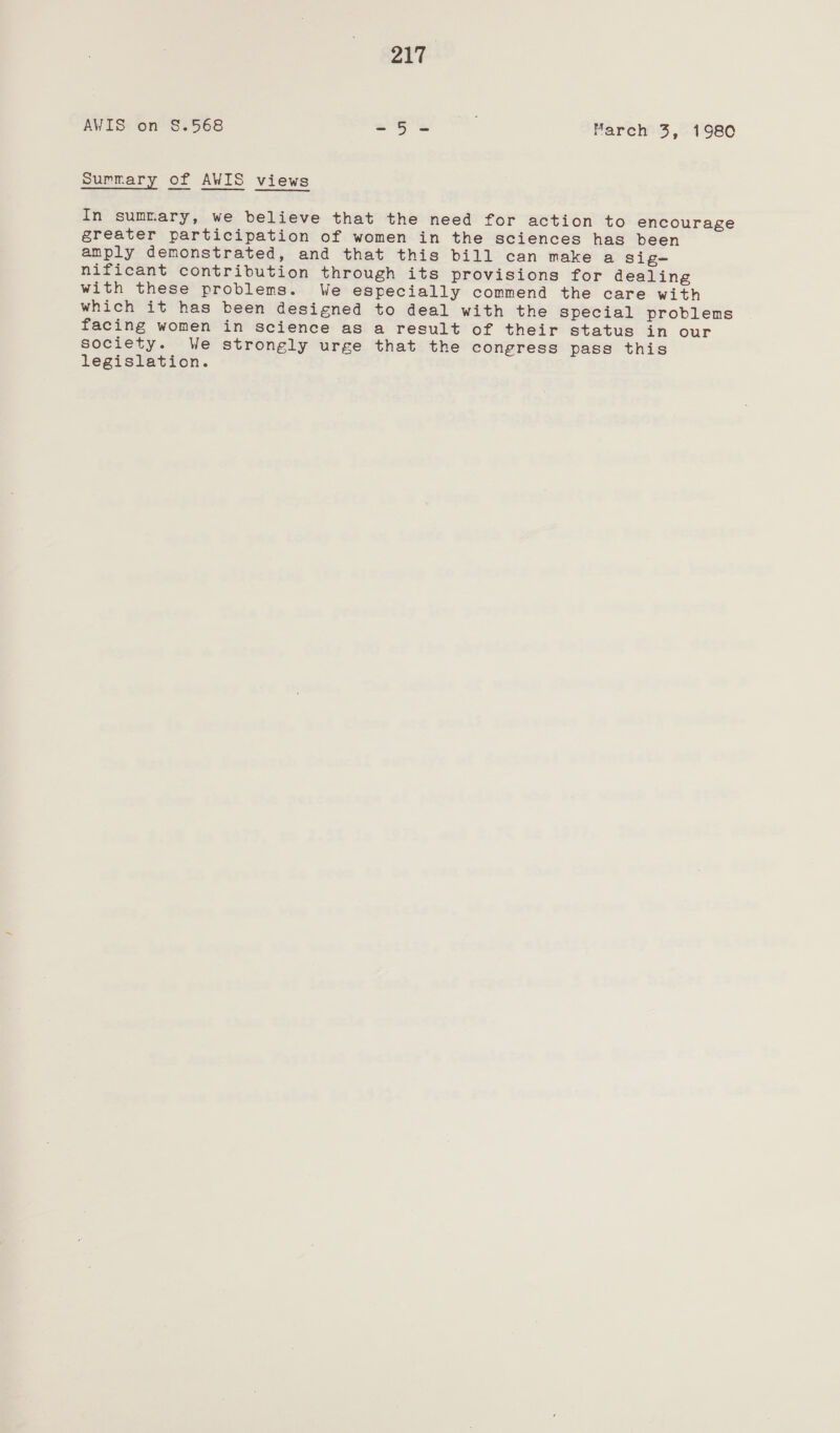 AVIS on §.568 = 5S March 3, 1980 Summary of AWIS views In summary, we believe that the need for action to encourage greater participation of women in the sciences has been amply demonstrated, and that this bill can make a sig- nificant contribution through its provisions for dealing with these problems. We especially commend the care with which it has been designed to deal with the special problems facing women in science as a result of their status in our society. We strongly urge that the congress pass this legislation.
