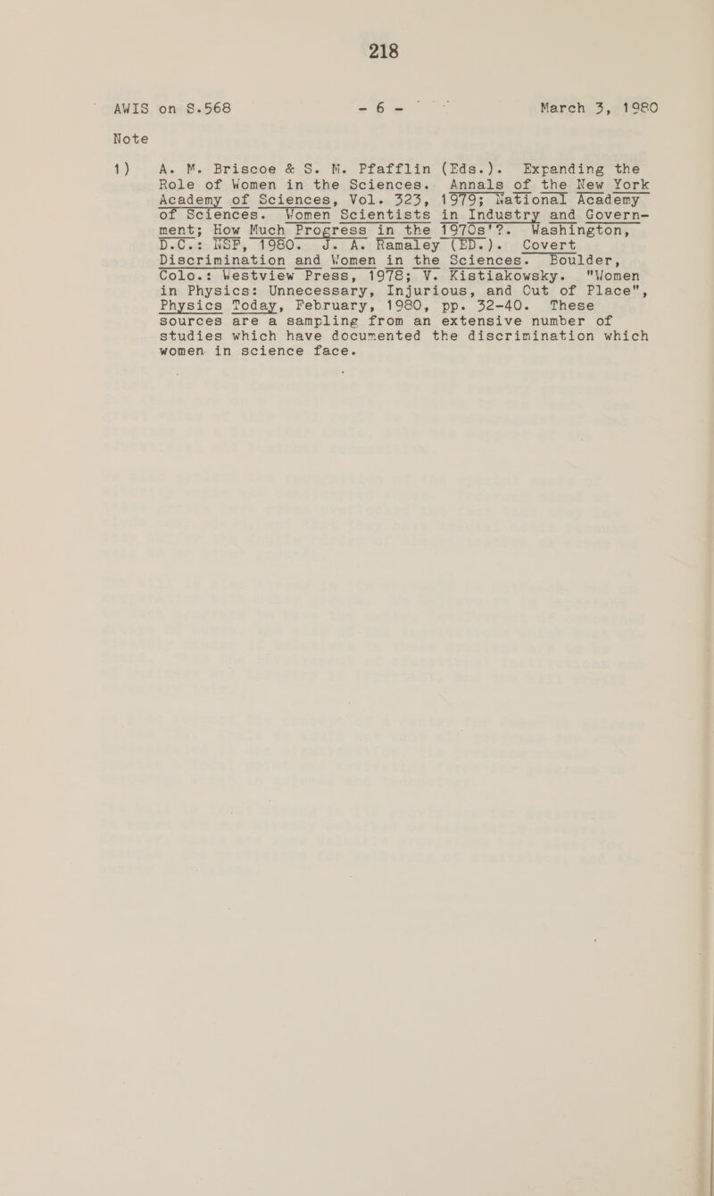 AWIS Note 1) 218 on 8.568 =62 ~* March 3, 1980 A. M. Briscoe &amp; S. M. Pfafflin (Eds.). Expanding the Role of Women in the Sciences. Annals of the New York Academy of Sciences, Vol. 323, 1979; National Academy of Sciences. Women Scientists in Industry and Govern- ment; How Much Progress in the 1970s'?. Washington, D.C» NOP, 1980.05 ds As! Ramaley (ED..).:. Covert Discrimination and Women in the Sciences. Boulder, Colo.: Westview Press, 1978; V. Kistiakowsky. Women in Physics: Unnecessary, Injurious, and Out of Place, Physics Today, February, 1980, pp. 32-40. These sources are a sampling from an extensive number of studies which have documented the discrimination which women in science face.