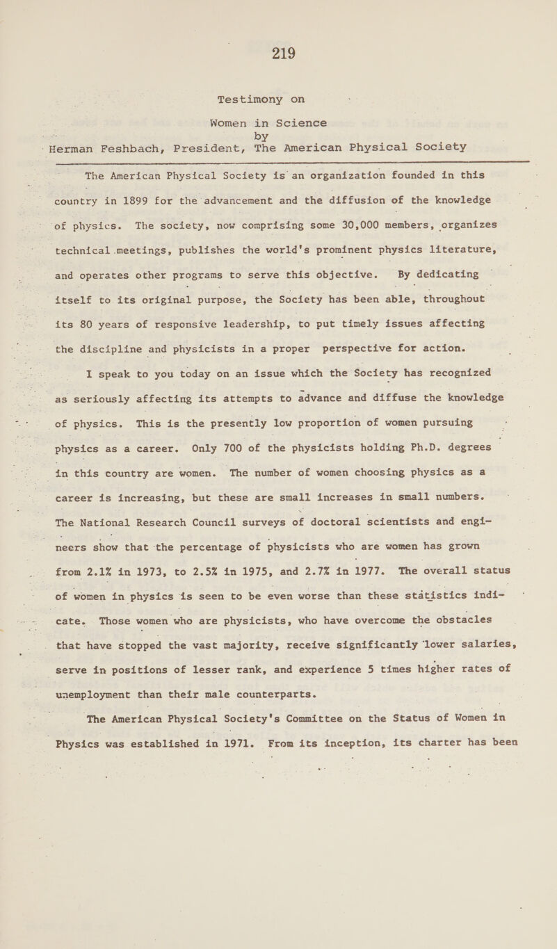 Testimony on Women in Science 1 eae by -Herman Feshbach, President, The American Physical Society The American Physical Society is an organization founded in this oiey ee in 1899 for the advancement and the diffusion of the knowledge ‘of physics. The society, now comprising some 30,000 aéabersi&lt;opyene cee ‘technical meetings, publishes the world's prominent physics literature, and operates other programs to serve chié objective. | By dedicating itself to its fie dnt. ad: the Society has been able, eheeianste its 80 years of responsive fedderantp 2 °t6 put timely issues affecting the discipline and physicists in a proper perspective for action. I ES to you today on an issue which the Society has recognized as seriously affecting its attempts to advance and diffuse the knowledge of peices This is the presently £50 proportion of women pursuing | ee ae a career. Only 700 of Hg physicists holding Ph.D. degrees : = tn this country are women. ‘The number of women choosing physics as a career is increasing, but He hae small increases in small numbers. The National eeeeen Gomeet surveys of doctoral scientists and engi- nears Boer that the percentage of physicists who are women has grown from 2.1% in 1973, to 2.5% in 1975, and 2.7% in 1977. THe éverait status of women in physics is seen to be even worse than these geidie Hes ai ete. Those eer ie are hye tcisea: who have overcome the obstacles that have Stopped the vast majority, receive significantly lower salaries, . Benve in positions of lesser rank, and experience 5 times higher rates of Gieustaumont than their male counterparts. ‘The American Physical Society's Committee i the Status of Women ia | Physics was established in 1971. From its inception, its charter has been