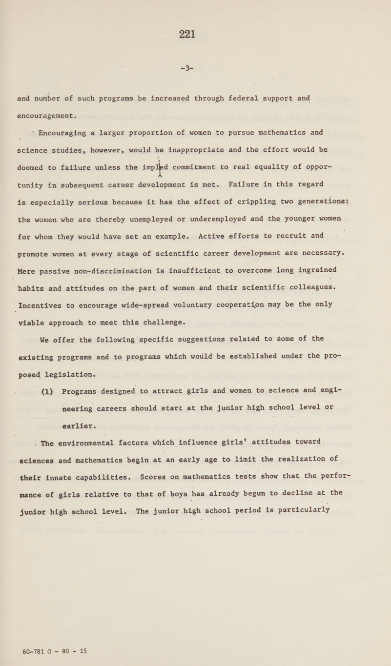 &lt;i and number of such programs be increased through federal support and encouragement. * Encouraging a larger proportion of women to pursue mathematics and science studies, however, would be inappropriate and the effort would be doomed to failure unless the impipa commitment to real equality of oppor- tunity in subsequent career development is met. Failure in this ee is especially serious because it has the effect of crippling two generations: the women oie are thereby unemployed or underemployed and the younger women for whom they would have set an example. Active efforts to recruit and promote women at every stage of scientific career development are necessary. Mere passive non-discrimination is insufficient to overcome long ingrained habits and attitudes on the part of women and their scientific sciiaesiay, _Incentives to encourage wide-spread voluntary cooperation may be the only viable approach to meet this challenge. We offer the following specific suggestions related to some of the existing programs and to programs which would be established under the pro- posed legislation. | (1) Programs designed to attract girls and women to eteree and engi- neering careers should start at the junior high school level or steiies, | : | 3 The ebmemiesical factors which influence girls’ attitudes toward sciences and mathematics begin jemi early age to limit the realization of their innate capabilities. Scores on mathematics tests show that the perfor- mance of girls relative to that of boys has already begun to decline at the junior high school level. The junior high school period is particularly 60-781 O - 80 - 15