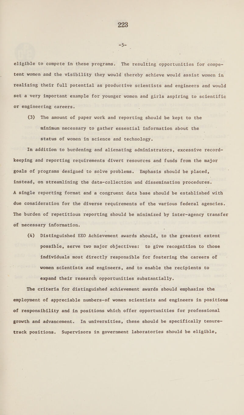 ~5- eligible to compete in these programs. The bob Eink opportunities for compe- tele women and the visibility they would thereby achieve would eae women in realizing bieLt full potential as productive scientists and engineers and would set a very important example for younger women and girls aspiring to scientific or npineerteg careers. (3) The amount of paper aia and reporting sudan be kept to the minimum necessary to gather essential information about the status of women in science and technology. | In addition to burdening and alienating administrators, excessive record- keeping and reporting requirements divert resources and funds from the major goals of programs designed to solve problems. Emphasis Penal be placed, instead, on streamlining the data-collection and dissemination brddeaited A single reporting format and a congruent data base should be Learra.s with due consideration for the diverse requirements of the various federal agencies. The burden of repetitious reporting should be minimized by inter-agency transfer of necessary information. (4) Distinguished EEO Moni evement awards should, to the greatest extent possible, serve two major objectives: to give recognition to those individuals most directly Say bus Bite for fostering the careers of women scientists and te aa: and to enable the recipients to expand their research opportunities elbetsartaiiy. The criteria for distinguished achievement awards should emphasize the employment of appreciable numbers-of 2k a pees nea engineers in positions of Wospeaash ites and in positions which offer opportunities for professional growth and advancement. In universities, these should be specifically tenure- track positions. Supervisors in government laboratories should be eligible,