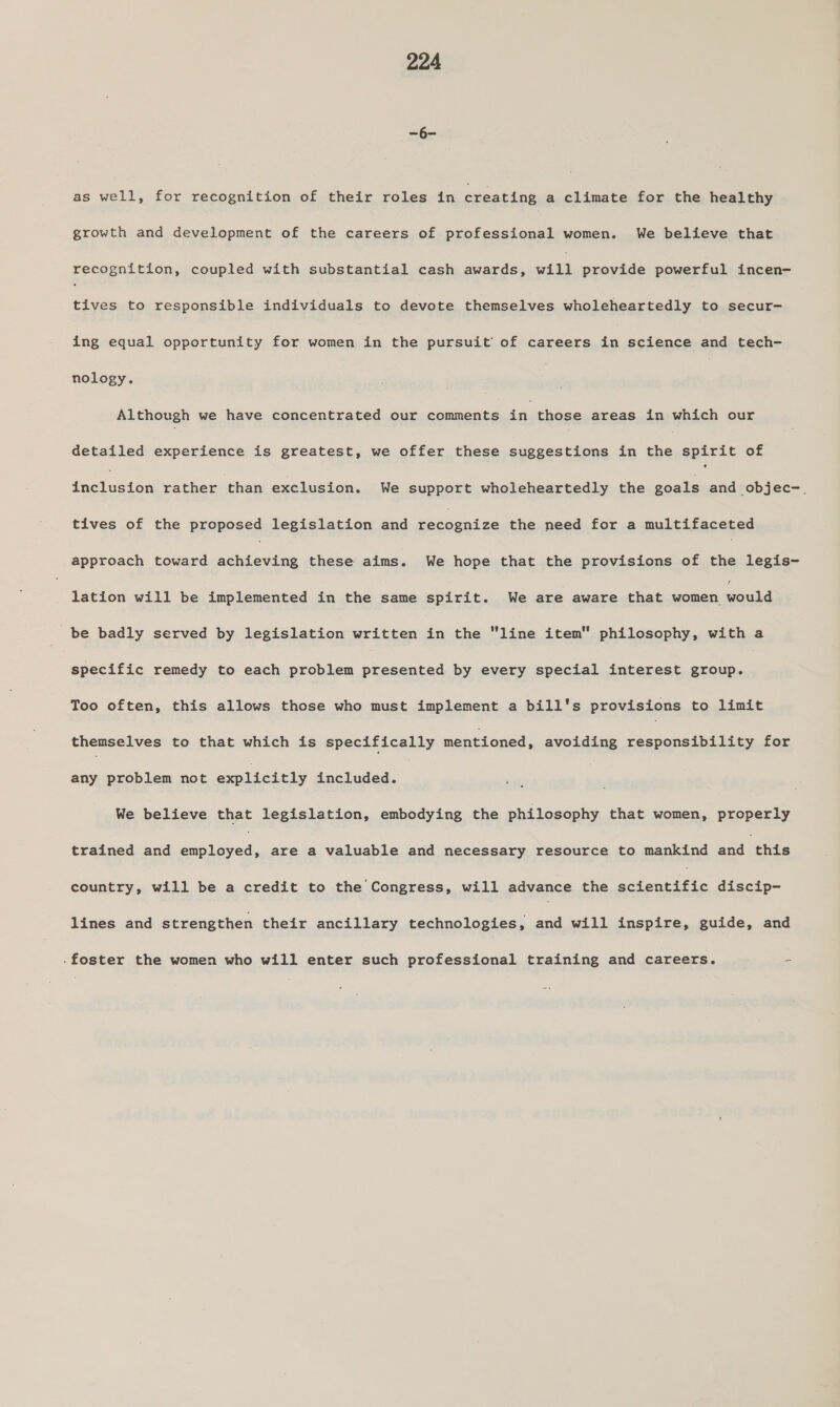 ao as well, for recognition of their roles in creating a climate for the healthy growth and development of the careers of professional women. We believe that recognition, coupled with substantial cash awards, will provide powerful incen- tives to responsible individuals to devote themselves wholeheartedly to secur- ing equal opportunity for ‘Siac the pursuit of careers in science and tech- nology. | Although we have concentrated our comments in those areas in which our detailed experience is greatest, we offer these suggestions in the spirit of Coekuctee rather than exclusion. We support wholeheartedly the goals and objec-. tives of the proposed legislation and uetewntee the need for a multifaceted approach toward elaredbes these aims. We hope that the provisions of the legis- lation will be implemented in the same spirit. We are aware that come emai be badly served by legislation written in the “line item philosophy, with a specific remedy to each problem presented by every special interest group. Too often, this allows those who must implement a bill's provisions to limit themselves to that which is specifically mentioned, avoiding responsibility for any problem not explicitly included. We believe that legislation, embodying the philosophy that women, properly trained and es are a valuable and necessary resource to mankind and this country, will be a credit to the Congress, will advance the rts discip- lines and strengthen their ancillary technologies, and will inspire, guide, and .foster the women who will enter such professional training and careers. -