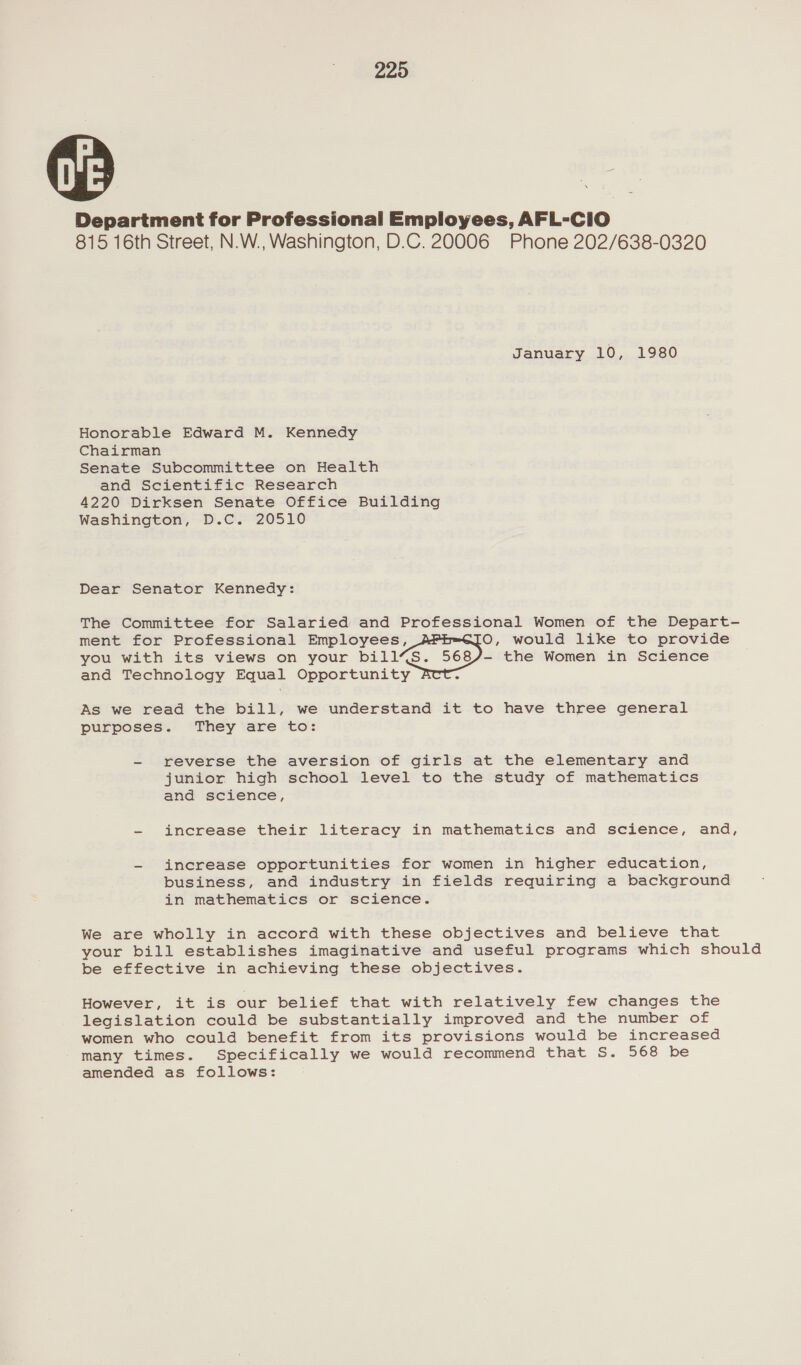 Department for Professional Employees, AFL-CiO 815 16th Street, N.W., Washington, D.C. 20006 Phone 202/638-0320 January 10, 1980 Honorable Edward M. Kennedy Chairman Senate Subcommittee on Health and Scientific Research 4220 Dirksen Senate Office Building Washington, D.C. 20510 Dear Senator Kennedy: The Committee for Salaried and Professional Women of the Depart- ment for Professional Employees, O, would like to provide you with its views on your bill’S. Bee the Women in Science and Technology Equal Opportunity - As we read the bill, we understand it to have three general purposes. They are to: - reverse the aversion of girls at the elementary and junior high school level to the study of mathematics and science’, - increase their literacy in mathematics and science, and, - increase opportunities for women in higher education, business, and industry in fields requiring a background in mathematics or science. We are wholly in accord with these objectives and believe that your bill establishes imaginative and useful programs which should be effective in achieving these objectives. However, it is our belief that with relatively few changes the legislation could be substantially improved and the number of women who could benefit from its provisions would be increased many times. Specifically we would recommend that S. 568 be amended as follows: