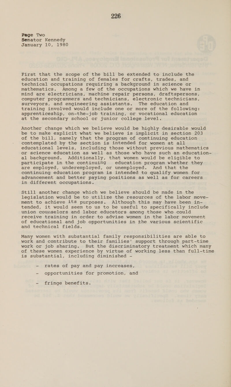 Page Two Senator Kennedy January 10, 1980 First that the scope of the bill be extended to include the education and training of females for crafts, trades, and technical occupations requiring a background in science or mathematics. Among a few of the occupations which we have in mind are electricians, machine repair persons, draftspersons, computer programmers and technicians, electronic technicians, surveyors, and engineering assistants. The education and training involved would include one or more of the following: apprenticeship, on-the-job training, or vocational education at the secondary school or junior college level. Another change which we believe would be highly desirable would be to make explicit what we believe is implicit in section 203 of the bill, namely that the program of continuing education contemplated by the section is intended for women at all educational levels, including those without previous mathematics or science education as well as those who have such an education- al background. Additionally, that women would be eligible to participate in the continuing education program whether they are employed, underemployed, or unemployed. And that the continuing education program is intended to qualify women for advancement and better paying positions as well as for careers in different occupations. Still another change which we believe should be made in the legislation would be to utilize the resources of the labor move- ment to achieve itS purposes. Although this may have been in- tended, it would seem to us to be useful to specifically include union counselors and labor educators among those who could receive training in order to advise women in the labor movement of educational and job opportunities in the various scientific and technical fields. Many women with substantial family responsibilities are able to work and contribute to their families' support through part-time work or job sharing. But the discriminatory treatment which many of these women experience by virtue of working less than full-time is substantial, including diminished - - rates of pay and pay increases, - opportunities for promotion, and - fringe benefits.