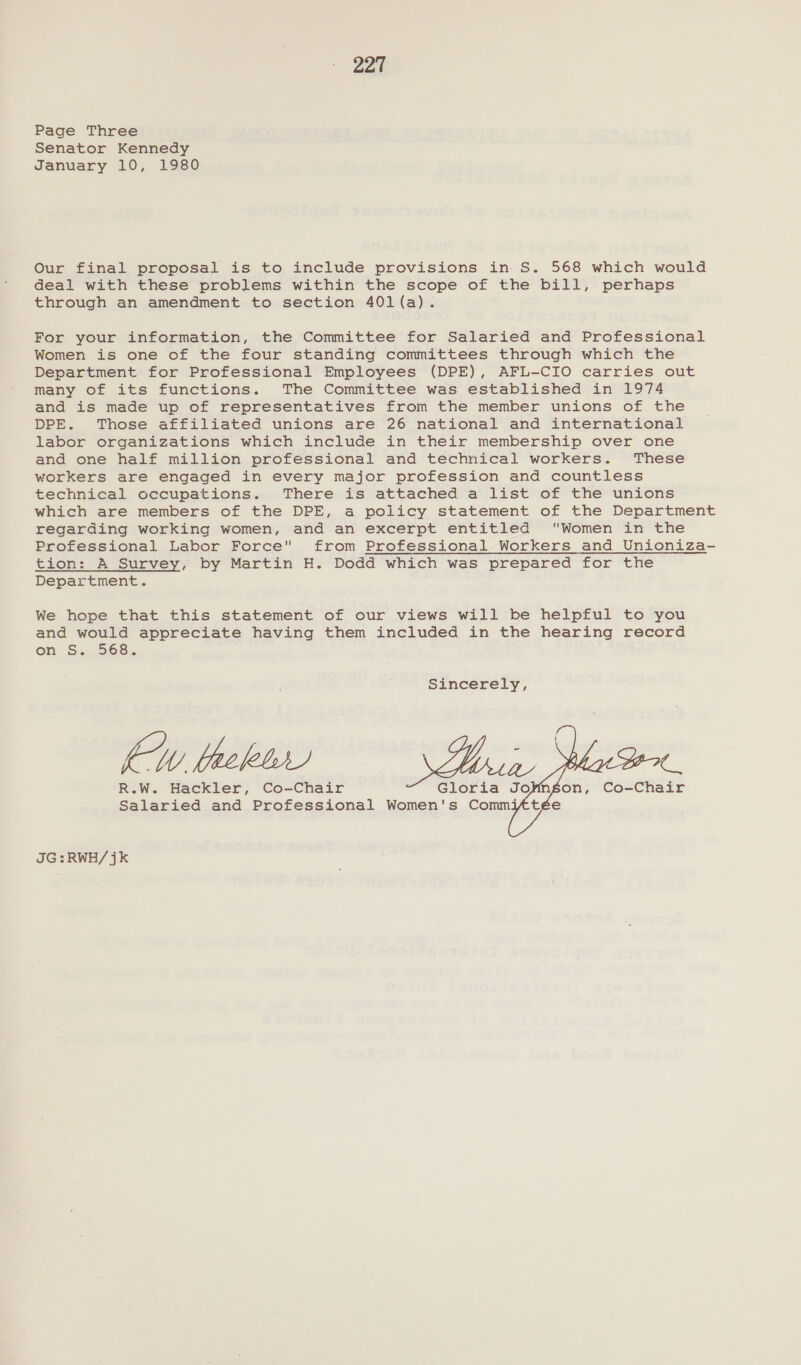 Page Three Senator Kennedy January 10, 1980 Our final proposal is to include provisions in S. 568 which would deal with these problems within the scope of the bill, perhaps through an amendment to section 401(a). For your information, the Committee for Salaried and Professional Women is one of the four standing committees through which the Department for Professional Employees (DPE), AFL-CIO carries out many of its functions. The Committee was established in 1974 and is made up of representatives from the member unions of the DPE. Those affiliated unions are 26 national and international labor organizations which include in their membership over one and one half million professional and technical workers. These workers are engaged in every major profession and countless technical occupations. There is attached a list of the unions which are members of the DPE, a policy statement of the Department regarding working women, and an excerpt entitled Women in the Professional Labor Force from Professional Workers and Unioniza- tion: A Survey, by Martin H. Dodd which was prepared for the Department. We hope that this statement of our views will be helpful to you and would appreciate having them included in the hearing record on, S.. 568... Sincerely, 4 E z { EW fehl hee 2088 ‘Don. R.W. Hackler, Co-Chair Gloria Jo¥ngon, Co-Chair Salaried and Professional Women's Commiftée JG:RWH/jk