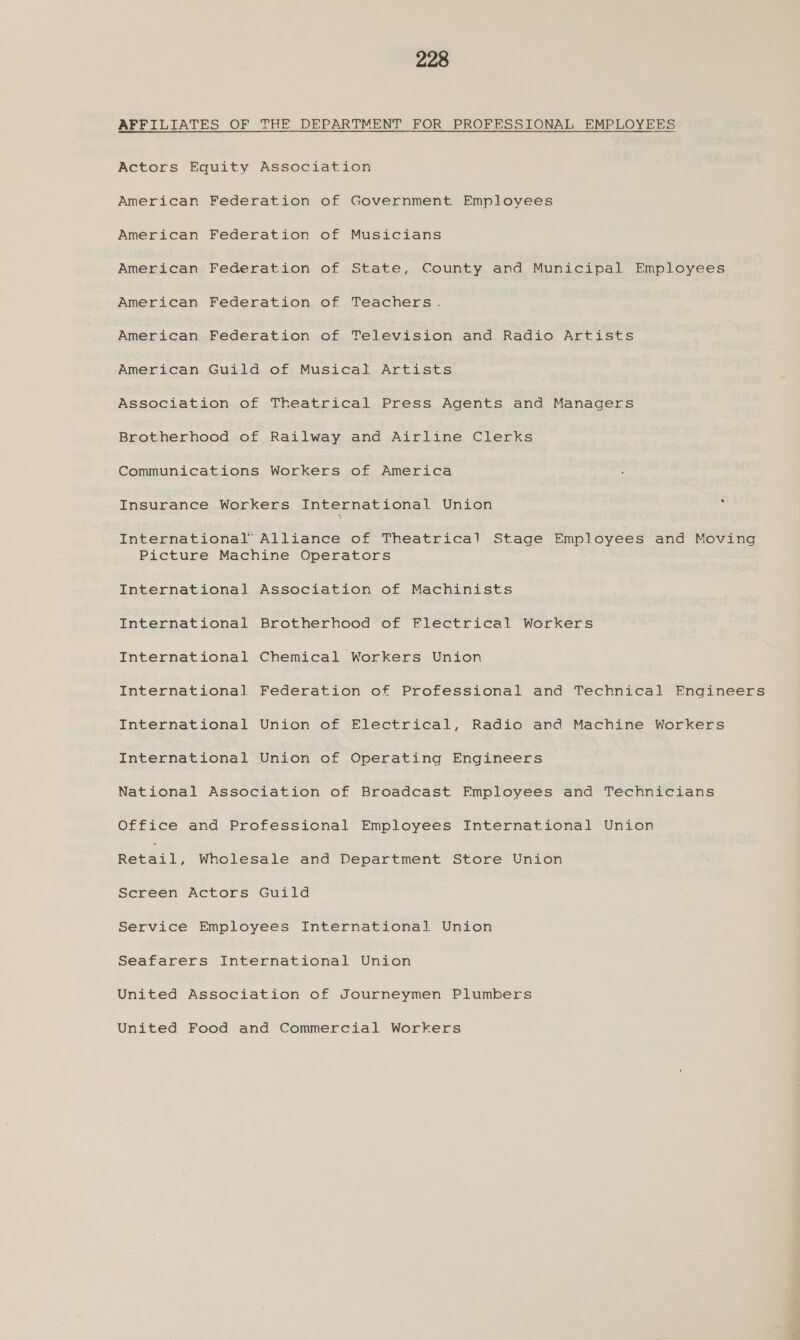 AFFILIATES OF THE DEPARTMENT FOR PROFESSIONAL EMPLOYEES Actors Equity Association American Federation of Government Employees American Federation of Musicians American Federation of State, County and Municipal Employees American Federation of Tesehera, American Federation of Television and Radio Artists American Guild of Musical Artists Association of Theatrical Press Agents and Managers Brotherhood of Railway and Airline Clerks Communications Workers of America Insurance Workers International Union : International Alliance of Theatrical Stage Employees and Moving Picture Machine Operators International Association of Machinists International Brotherhood of Flectrical Workers International Chemical Workers Union International Federation of Professional and Technical Engineers International Union of Electrical, Radio and Machine Workers International Union of Operating Engineers National Association of Broadcast Employees and Technicians Office and Professional eRbisyeee International Union Reeei, Wholesale and Department Store Union Screen Actors Guild Service Employees International Union Seafarers International Union United Association of Journeymen Plumbers United Food and Commercial Workers