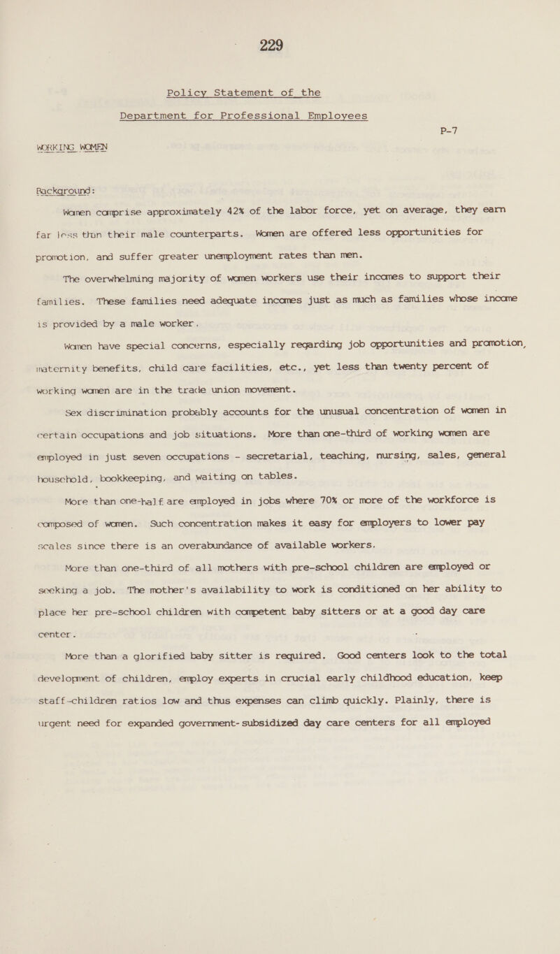 Policy Statement of the Department for Professional Employees Background : Wanen comprise approximately 42% of the labor force, yet on average, they earn far Jess thon their male counterparts. Women are offered less opportunities for promotion, and suffer greater unemployment rates than men. The overwhelming majority of women workers use their incames to support their families. These families need adequate incomes just as much as families whose income is provided by a male worker. Women have special concerns, especially regarding job opportunities and promotion, maternity benefits, child care facilities, etc., yet less than twenty percent of working wamen are in the trade union movement. Sex discrimination probably accounts for the unusual concentration of women in certain occupations and job situations. More than one-third of working women are employed in just seven occupations - secretarial, teaching, nursing, sales, general household, bookkeeping, and waiting on tables. More than one-half are employed in jobs where 70% or more of the workforce is composed of women. Such concentration makes it easy for employers to lower pay scales since there is an overabundance of available workers. More than one-third of all mothers with pre-school children are employed or seeking a job. The mother's availability to work is conditioned on her ability to place her pre-school children with competent baby sitters or at a good day care center, More than a glorified baby sitter is required. Good centers look to the total development of children, employ experts in crucial early childhood education, keep staff-children ratios low and thus expenses can climb quickly. Plainly, there is urgent need for expanded government- subsidized day care centers for all employed