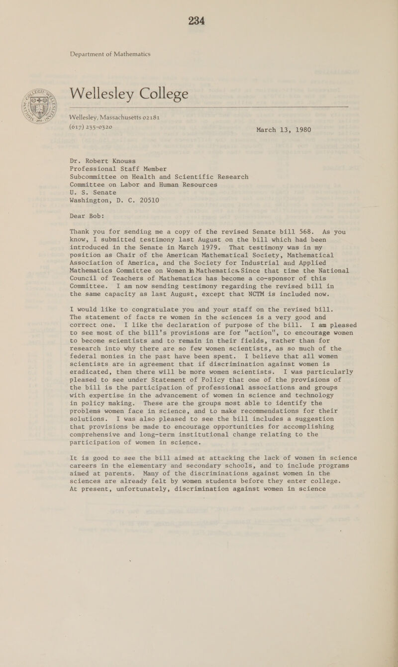  Department of Mathematics Wellesley College  Wellesley, Massachusetts 02181 (617) 235-0320 March 13, 1980 Dr. Robert Knouss Professional Staff Member Subcommittee on Health and Scientific Research Committee on Labor and Human Resources U. S. Senate Washington, D. C. 20510 Dear Bob: Thank you for sending me a copy of the revised Senate bill 568. As you know, I submitted testimony last August on the bill which had been introduced in the Senate in March 1979. That testimony was in my position as Chair of the American Mathematical Society, Mathematical Association of America, and the Society for Industrial and Applied Mathematics Committee on Women m Mathematics.Since that time the National Council of Teachers of Mathematics has become a co-sponsor of this Committee. I am now sending testimony regarding the revised bill in the same capacity as last August, except that NCTM is included now. I would like to congratulate you and your staff on the revised bill. The statement of facts re women in the sciences is a very good and correct one. I like the declaration of purpose of the bill. I am pleased to see most of the bill's provisions are for action, to encourage women to become scientists and to remain in their fields, rather than for research into why there are so few women scientists, as so much of the federal monies in the past have been spent. I believe that all women scientists are in agreement that if discrimination against women is eradicated, then there will be more women scientists. I was particularly pleased to see under Statement of Policy that one of the provisions of the bill is the participation of professional associations and groups with expertise in the advancement of women in science and technology in policy making. These are the groups most able to identify the problems women face in science, and to make recommendations for their solutions. I was also pleased to see the bill includes a suggestion that provisions be made to encourage opportunities for accomplishing comprehensive and long-term institutional change relating to the participation of women in science. It is good to see the bill aimed at attacking the lack of women in science careers in the elementary and secondary schools, and to include programs aimed at parents. Many of the discriminations against women in the sciences are already felt by women students before they enter college. At present, unfortunately, discrimination against women in science