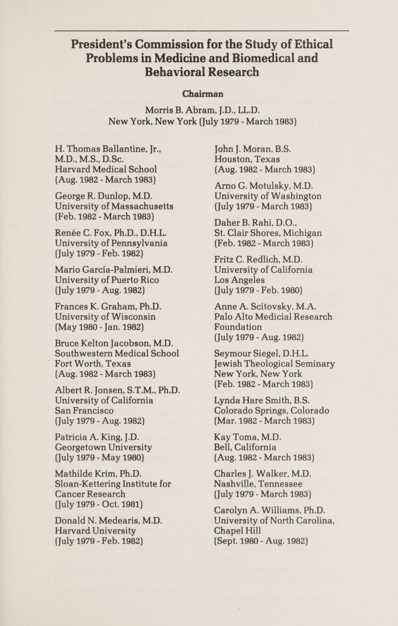 H. Thomas Ballantine, Jr., M.D., M.S., D.Sc. Harvard Medical School (Aug. 1982 - March 1983) George R. Dunlop, M.D. University of Massachusetts (Feb. 1982 - March 1983) Renée C. Fox, Ph.D., D.H.L. University of Pennsylvania (July 1979 - Feb. 1982) Mario Garcia-Palmieri, M.D. University of Puerto Rico (July 1979 - Aug. 1982) Frances K. Graham, Ph.D. University of Wisconsin (May 1980 - Jan. 1982) Bruce Kelton Jacobson, M.D. Southwestern Medical School ~ Fort Worth, Texas (Aug. 1982 - March 1983) University of California San Francisco (July 1979 - Aug. 1982) Patricia A. King, J.D. Georgetown University (July 1979 - May 1980) Mathilde Krim, Ph.D. Sloan-Kettering Institute for Cancer Research (July 1979 - Oct. 1981) Donald N. Medearis, M.D. Harvard University John J. Moran, B.S. Houston, Texas . (Aug. 1982 - March 1983) Arno G. Motulsky, M.D. University of Washington (July 1979 - March 1983) Daher B. Rahi, D.O., St. Clair Shores, Michigan (Feb. 1982 - March 1983) Fritz C. Redlich, M.D. University of California Los Angeles (July 1979 - Feb. 1980) Anne A. Scitovsky, M.A. Palo Alto Medicial Research Foundation (July 1979 - Aug. 1982) Seymour Siegel, D.H.L. Jewish Theological Seminary New York, New York (Feb. 1982 - March 1983) Lynda Hare Smith, B.S. Colorado Springs, Colorado (Mar. 1982 - March 1983) Kay Toma, M.D. Bell, California (Aug. 1982 - March 1983) Charles J. Walker, M.D. Nashville, Tennessee (July 1979 - March 1983) Carolyn A. Williams, Ph.D. University of North Carolina, Chapel Hill