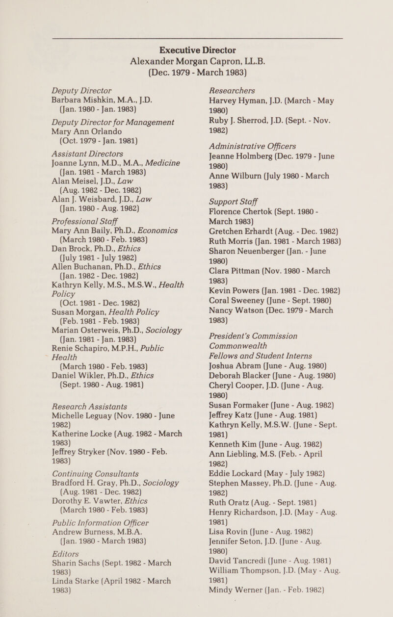 Deputy Director Barbara Mishkin, M.A., J.D. (Jan. 1980 - Jan. 1983) Deputy Director for Management Mary Ann Orlando (Oct. 1979 - Jan. 1981) Assistant Directors Joanne Lynn, M.D., M.A., Medicine (Jan. 1981 - March 1983) Alan Meisel, J.D., Law (Aug. 1982 - Dec. 1982) Alan J. Weisbard, J.D., Law (Jan. 1980 - Aug. 1982) Professional Staff Mary Ann Baily, Ph.D., Economics (March 1980 - Feb. 1983) Dan Brock, Ph.D., Ethics (July 1981 - July 1982) Allen Buchanan, Ph.D., Ethics (Jan. 1982 - Dec. 1982) Kathryn Kelly, M.S., M.S.W., Health Policy (Oct. 1981 - Dec. 1982) Susan Morgan, Health Policy (Feb. 1981 - Feb. 1983) Marian Osterweis, Ph.D., Sociology (Jan. 1981 - Jan. 1983) Renie Schapiro, M.P.H., Public ~ Health (March 1980 - Feb. 1983) Daniel Wikler, Ph.D., Ethics (Sept. 1980 - Aug. 1981) Research Assistants Michelle Leguay (Nov. 1980 - June 1982) Katherine Locke (Aug. 1982 - March 1983) Jeffrey Stryker (Nov. 1980 - Feb. 1983) Continuing Consultants Bradford H. Gray, Ph.D., Sociology (Aug. 1981 - Dec. 1982) Dorothy E. Vawter, Ethics (March 1980 - Feb. 1983) Public Information Officer Andrew Burness, M.B.A. (Jan. 1980 - March 1983) Editors Sharin Sachs (Sept. 1982 - March 1983) Linda Starke (April 1982 - March Researchers Harvey Hyman, J.D. (March - May 1980) Ruby J. Sherrod, J.D. (Sept. - Nov. 1982) Administrative Officers Jeanne Holmberg (Dec. 1979 - June 1980) . Anne Wilburn (July 1980 - March 1983) Support Staff Florence Chertok (Sept. 1980 - March 1983) Gretchen Erhardt (Aug. - Dec. 1982) Ruth Morris (Jan. 1981 - March 1983) Sharon Neuenberger (Jan. - June 1980) Clara Pittman (Nov. 1980 - March 1983) Kevin Powers (Jan. 1981 - Dec. 1982) Coral Sweeney (June - Sept. 1980) Nancy Watson (Dec. 1979 - March 1983) President’s Commission Commonwealth Fellows and Student Interns Joshua Abram (June - Aug. 1980) Deborah Blacker (June - Aug. 1980) Chery] Cooper, J.D. (June - Aug. 1980) Susan Formaker (June - Aug. 1982) Jeffrey Katz (June - Aug. 1981) Kathryn Kelly, M.S.W. (June - Sept. 1981) Kenneth Kim (June - Aug. 1982) Ann Liebling, M.S. (Feb. - April 1982) | Eddie Lockard (May - July 1982) Stephen Massey, Ph.D. (June - Aug. 1982) Ruth Oratz (Aug. - Sept. 1981) Henry Richardson, J.D. (May - Aug. 1981) Lisa Rovin (June - Aug. 1982) Jennifer Seton, J.D. (June - Aug. 1980) David Tancredi (June - Aug. 1981) William Thompson, J.D. (May - Aug. 1981)