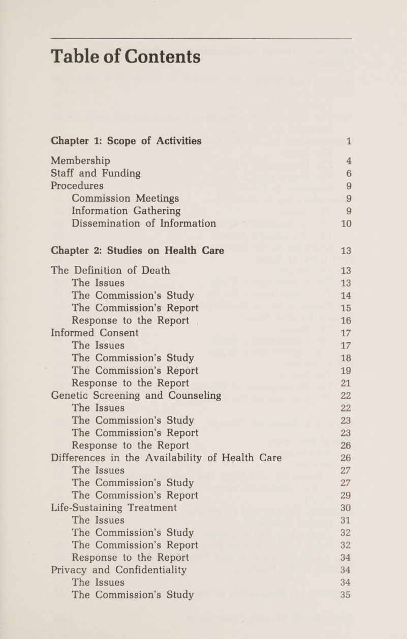 Table of Contents Chapter 1: Scope of Activities Membership Staff and Funding Procedures Commission Meetings Information Gathering Dissemination of Information Chapter 2: Studies on Health Care The Definition of Death The Issues The Commission’s Study The Commission’s Report Response to the Report . Informed Consent The Issues The Commission’s Study The Commission’s Report Response to the Report Genetic Screening and Counseling The Issues The Commission’s Study The Commission’s Report Response to the Report Differences in the Availability of Health Care The Issues The Commission’s Study The Commission’s Report Life-Sustaining Treatment The Issues The Commission’s Study The Commission’s Report Response to the Report Privacy and Confidentiality The Issues The Commission’s Study oo OD &amp; be 10 13 13 13 14 15 16 7 17 18 19 a1 22 22 23 23 26 26 27 ar 29 30 31 32 32 34 34 34 35