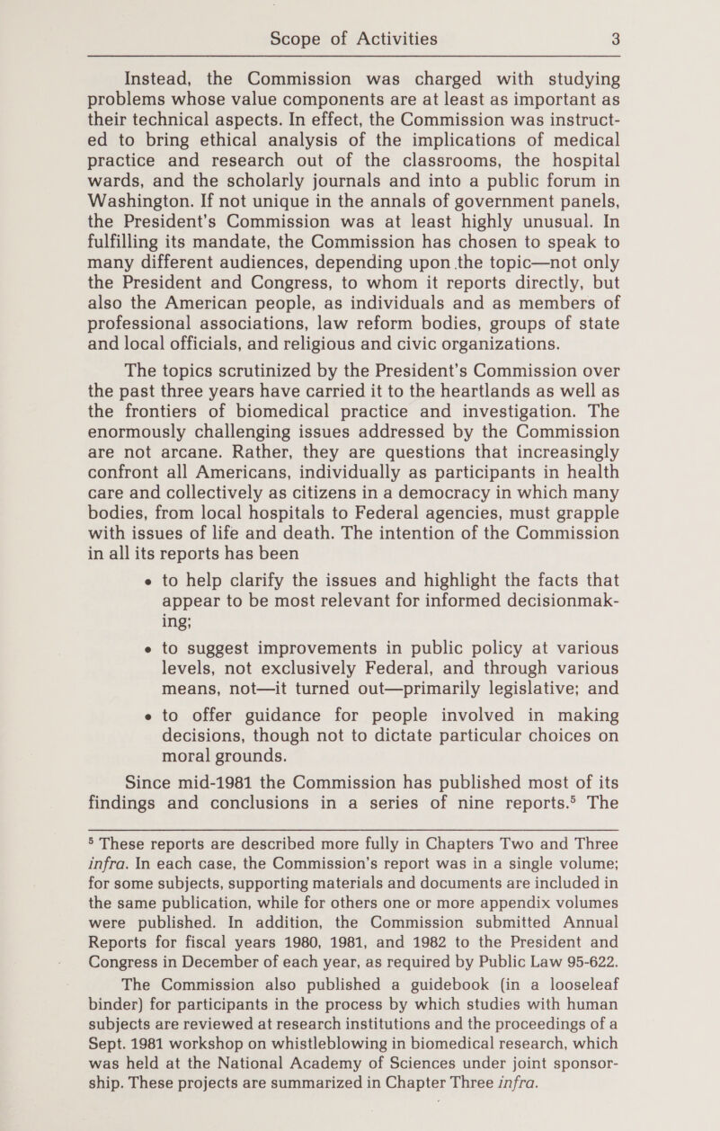 Instead, the Commission was charged with studying problems whose value components are at least as important as their technical aspects. In effect, the Commission was instruct- ed to bring ethical analysis of the implications of medical practice and research out of the classrooms, the hospital wards, and the scholarly journals and into a public forum in Washington. If not unique in the annals of government panels, the President’s Commission was at least highly unusual. In fulfilling its mandate, the Commission has chosen to speak to many different audiences, depending upon the topic—not only the President and Congress, to whom it reports directly, but also the American people, as individuals and as members of professional associations, law reform bodies, groups of state and local officials, and religious and civic organizations. The topics scrutinized by the President’s Commission over the past three years have carried it to the heartlands as well as the frontiers of biomedical practice and investigation. The enormously challenging issues addressed by the Commission are not arcane. Rather, they are questions that increasingly confront all Americans, individually as participants in health care and collectively as citizens in a democracy in which many bodies, from local hospitals to Federal agencies, must grapple with issues of life and death. The intention of the Commission in all its reports has been e to help clarify the issues and highlight the facts that appear to be most relevant for informed decisionmak- ing; e to suggest improvements in public policy at various levels, not exclusively Federal, and through various means, not—it turned out—primarily legislative; and e to offer guidance for people involved in making decisions, though not to dictate particular choices on moral grounds. Since mid-1981 the Commission has published most of its findings and conclusions in a series of nine reports.&gt; The 5 These reports are described more fully in Chapters Two and Three infra. In each case, the Commission’s report was in a single volume; for some subjects, supporting materials and documents are included in the same publication, while for others one or more appendix volumes were published. In addition, the Commission submitted Annual Reports for fiscal years 1980, 1981, and 1982 to the President and Congress in December of each year, as required by Public Law 95-622. The Commission also published a guidebook (in a looseleaf binder) for participants in the process by which studies with human subjects are reviewed at research institutions and the proceedings of a Sept. 1981 workshop on whistleblowing in biomedical research, which was held at the National Academy of Sciences under joint sponsor- ship. These projects are summarized in Chapter Three infra.