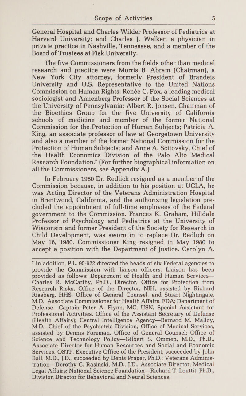 General Hospital and Charles Wilder Professor of Pediatrics at Harvard University; and Charles J. Walker, a physician in private practice in Nashville, Tennessee, and a member of the Board of Trustees at Fisk University. The five Commissioners from the fields other than medical research and practice were Morris B. Abram (Chairman), a New York City attorney, formerly President of Brandeis University and U.S. Representative to the United Nations Commission on Human Rights; Renée C. Fox, a leading medical sociologist and Annenberg Professor of the Social Sciences at the University of Pennsylvania; Albert R. Jonsen, Chairman of the Bioethics Group for the five University of California schools of medicine and member of the former National Commission for the Protection of Human Subjects; Patricia A. King, an associate professor of law at Georgetown University and also a member of the former National Commission for the Protection of Human Subjects; and Anne A. Scitovsky, Chief of the Health Economics Division of the Palo Alto Medical Research Foundation.’ (For further biographical information on all the Commissioners, see Appendix A.) In February 1980 Dr. Redlich resigned as a member of the Commission because, in addition to his position at UCLA, he was Acting Director of the Veterans Administration Hospital in Brentwood, California, and the authorizing legislation pre- cluded the appointment of full-time employees of the Federal government to the Commission. Frances K. Graham, Hilldale Professor of Psychology and Pediatrics at the University of Wisconsin and former President of the Society for Research in Child Development, was sworn in to replace Dr. Redlich on May 16, 1980. Commissioner King resigned in May 1980 to accept a position with the Department of Justice. Carolyn A. 7 In addition, P.L. 95-622 directed the heads of six Federal agencies to provide the Commission with liaison officers. Liaison has been provided as follows: Department of Health and Human Services— Charles R. McCarthy, Ph.D., Director, Office for Protection from Research Risks, Office of the Director, NIH, assisted by Richard Riseberg, HHS, Office of General Counsel, and Stuart Nightingale, M.D., Associate Commissioner for Health Affairs, FDA; Department of Defense—Captain Peter A. Flynn, MC, USN, Special Assistant for Professional Activities, Office of the Assistant Secretary of Defense (Health Affairs); Central Intelligence Agency—Bernard M. Malloy, M.D., Chief of the Psychiatric Division, Office of Medical Services, assisted by Dennis Foreman, Office of General Counsel; Office of Science and Technology Policy—Gilbert S. Ommen, M.D., Ph.D., Associate Director for Human Resources and Social and Economic Services, OSTP, Executive Office of the President, succeeded by John Ball, M.D., J.D., succeeded by Denis Prager, Ph.D.; Veterans Adminis- tration—Dorothy C. Rasinski, M.D., J.D., Associate Director, Medical Legal Affairs; National Science Foundation—Richard T. Louttit, Ph.D., Division Director for Behavioral and Neural Sciences.