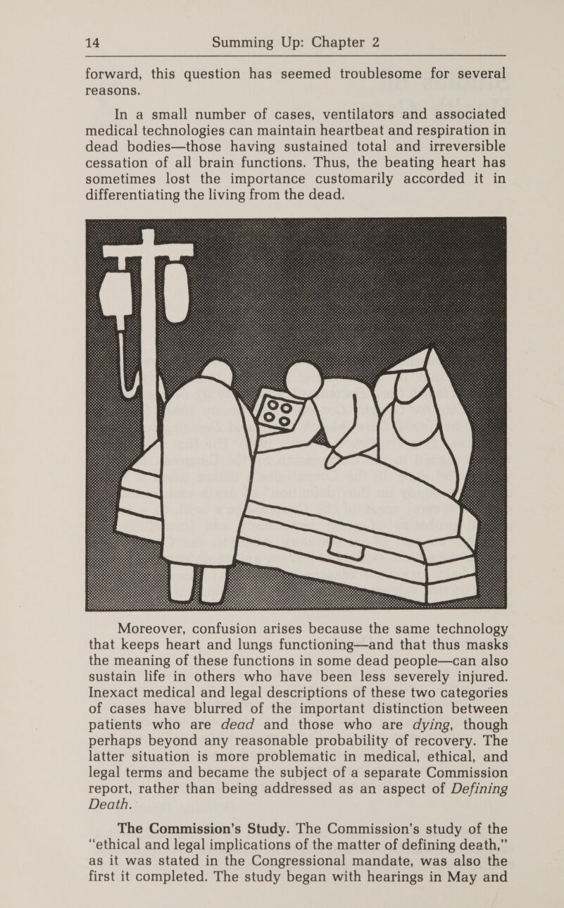 forward, this question has seemed troublesome for several reasons. In a small number of cases, ventilators and associated medical technologies can maintain heartbeat and respiration in dead bodies—those having sustained total and irreversible cessation of all brain functions. Thus, the beating heart has sometimes lost the importance customarily accorded it in differentiating the living from the dead.  Moreover, confusion arises because the same technology that keeps heart and lungs functioning—and that thus masks the meaning of these functions in some dead people—can also sustain life in others who have been less severely injured. Inexact medical and legal descriptions of these two categories of cases have blurred of the important distinction between patients who are dead and those who are dying, though perhaps beyond any reasonable probability of recovery. The latter situation is more problematic in medical, ethical, and legal terms and became the subject of a separate Commission report, rather than being addressed as an aspect of Defining Death. The Commission’s Study. The Commission’s study of the “ethical and legal implications of the matter of defining death,” as it was stated in the Congressional mandate, was also the first it completed. The study began with hearings in May and