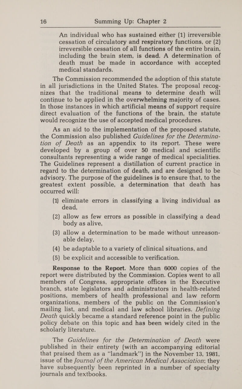 An individual who has sustained either (1) irreversible cessation of circulatory and respiratory functions, or (2) irreversible cessation of all functions of the entire brain, including the brain stem, is dead. A determination of death must be made in accordance with accepted medical standards. The Commission recommended the adoption of this statute in all jurisdictions in the United States. The proposal recog- nizes that the traditional means to determine death will continue to be applied in the overwhelming majority of cases. In those instances in which artificial means of support require direct evaluation of the functions of the brain, the statute would recognize the use of accepted medical procedures. As an aid to the implementation of the proposed statute, the Commission also published Guidelines for the Determina- tion of Death as an appendix to its report. These were developed by a group of over 50 medical and scientific consultants representing a wide range of medical specialities. The Guidelines represent a distillation of current practice in regard to the determination of death, and are designed to be advisory. The purpose of the guidelines is to ensure that, to the greatest extent possible, a determination that death has occurred will: (1) eliminate errors in classifying a living individual as dead, (2) allow as few errors as possible in classifying a dead body as alive, (3) allow a determination to be made without unreason- able delay, (4) be adaptable to a variety of clinical situations, and (5) be explicit and accessible to verification. Response to the Report. More than 6000 copies of the report were distributed by the Commission. Copies went to all members of Congress, appropriate offices in the Executive branch, state legislators and administrators in health-related positions, members of health professional and law reform organizations, members of the public on the Commission’s mailing list, and medical and law school libraries. Defining Death quickly became a standard reference point in the public policy debate on this topic and has been widely cited in the scholarly literature. The Guidelines for the Determination of Death were published in their entirety (with an accompanying editorial that praised them as a ‘“landmark”) in the November 13, 1981, issue of the Journal of the American Medical Association; they have subsequently been reprinted in a number of specialty journals and textbooks.