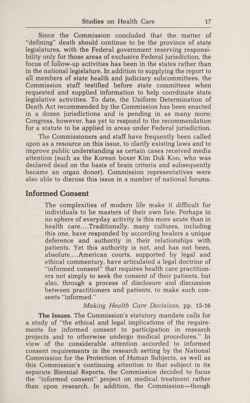 Since the Commission concluded that the matter of “defining” death should continue to be the province of state legislatures, with the Federal government reserving responsi- bility only for those areas of exclusive Federal jurisdiction, the focus of follow-up activities has been in the states rather than in the national legislature. In addition to supplying the report to all members of state health and judiciary subcommittees, the Commission staff testified before state committees when requested and supplied information to help coordinate state legislative activities. To date, the Uniform Determination of Death Act recommended by the Commission has been enacted in a dozen jurisdictions and is pending in as many more; Congress, however, has yet to respond to the recommendation for a statute to be applied in areas under Federal jurisdiction. The Commissioners and staff have frequently been called upon as a resource on this issue, to clarify existing laws and to improve public understanding as certain cases received media attention (such as the Korean boxer Kim Duk Koo, who was declared dead on the basis of brain criteria and subsequently became an organ donor). Commission representatives were also able to discuss this issue in a number of national forums. Informed @aneant The complexities of modern life make it difficult for individuals to be masters of their own fate. Perhaps in no sphere of everyday activity is this more acute than in health care....Traditionally, many cultures, including this one, have responded by according healers a unique deference and authority in their relationships with patients. Yet this authority is not, and has not been, absolute....American courts, supported by legal and ethical commentary, have articulated a legal doctrine of “informed consent” that requires health care practition- ers not simply to seek the consent of their patients, but also, through a process of disclosure and discussion between practitioners and patients, to make such con- sents “informed.” Making Health Care Decisions, pp. 15-16 The Issues. The Commission’s statutory mandate calls for a study of ‘the ethical and legal implications of the require- ments for informed consent to participation in research _ projects and to otherwise undergo medical procedures.” In view of the considerable attention accorded to informed consent requirements in the research setting by the National Commission for the Protection of Human Subjects, as well as this Commission’s continuing attention to that subject in its separate Biennial Reports, the Commission decided to focus the “informed consent” project on medical treatment rather than upon research. In addition, the Commission—though