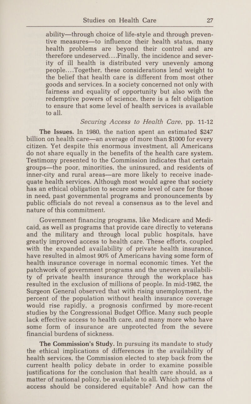 ability—through choice of life-style and through preven- tive measures—to influence their health status, many health problems are beyond their control and are therefore undeserved....Finally, the incidence and sever- ity of ill health is distributed very unevenly among people....Together, these considerations lend weight to the belief that health care is different from most other goods and services. In a society concerned not only with fairness and equality of opportunity but also with the redemptive powers of science, there is a felt obligation to ensure that some level of health services is available to all. Securing Access to Health Care, pp. 11-12 The Issues. In 1980, the nation spent an estimated $247 billion on health care—an average of more than $1000 for every citizen. Yet despite this enormous investment, all Americans do not share equally in the benefits of the health care system. Testimony presented to the Commission indicates that certain groups—the poor, minorities, the uninsured, and residents of inner-city and rural areas—are more likely to receive inade- quate health services. Although most would agree that society has an ethical obligation to secure some level of care for those in need, past governmental programs and pronouncements by public officials do not reveal a consensus as to the level and nature of this commitment. Government financing programs, like Medicare and Medi- caid, as well as programs that provide care directly to veterans and the military and through local public hospitals, have greatly improved access to health care. These efforts, coupled with the expanded availability of private health insurance, have resulted in almost 90% of Americans having some form of health insurance coverage in normal economic times. Yet the patchwork of government programs and the uneven availabili- ty of private health insurance through the workplace has resulted in the exclusion of millions of people. In mid-1982, the Surgeon General observed that with rising unemployment, the percent of the population without health insurance coverage would rise rapidly, a prognosis confirmed by more-recent studies by the Congressional Budget Office. Many such people lack effective access to health care, and many more who have some form of insurance are unprotected from the severe financial burdens of sickness. The Commission’s Study. In pursuing its mandate to study the ethical implications of differences in the availability of health services, the Commission elected to step back from the current health policy debate in order to examine possible justifications for the conclusion that health care should, as a matter of national policy, be available to all. Which patterns of access should be considered equitable?’ And how can the