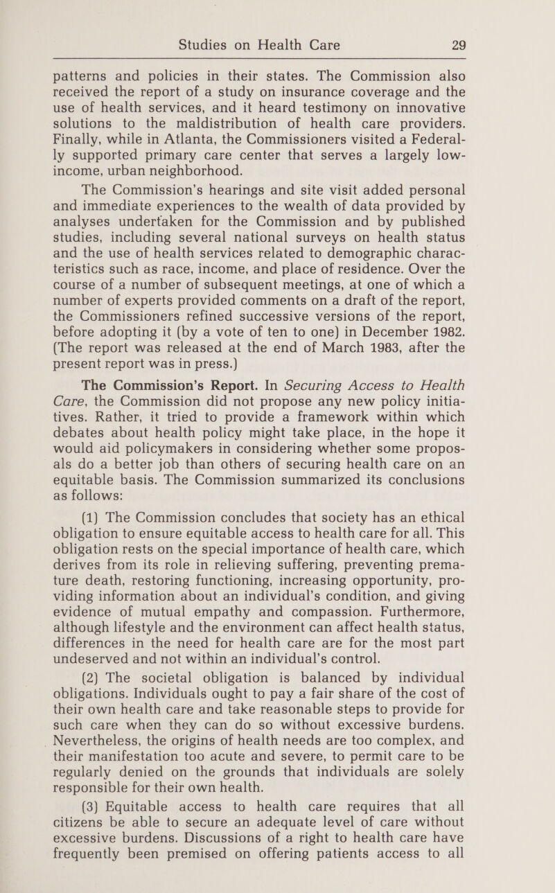 patterns and policies in their states. The Commission also received the report of a study on insurance coverage and the use of health services, and it heard testimony on innovative solutions to the maldistribution of health care providers. Finally, while in Atlanta, the Commissioners visited a Federal- ly supported primary care center that serves a largely low- income, urban neighborhood. The Commission’s hearings and site visit added personal and immediate experiences to the wealth of data provided by analyses undertaken for the Commission and by published studies, including several national surveys on health status and the use of health services related to demographic charac- teristics such as race, income, and place of residence. Over the course of a number of subsequent meetings, at one of which a number of experts provided comments on a draft of the report, the Commissioners refined successive versions of the report, before adopting it (by a vote of ten to one) in December 1982. (The report was released at the end of March 1983, after the present report was in press.) The Commission’s Report. In Securing Access to Health Care, the Commission did not propose any new policy initia- tives. Rather, it tried to provide a framework within which debates about health policy might take place, in the hope it would aid policymakers in considering whether some propos- als do a better job than others of securing health care on an equitable basis. The Commission summarized its conclusions as follows: (1) The Commission concludes that society has an ethical obligation to ensure equitable access to health care for all. This obligation rests on the special importance of health care, which derives from its role in relieving suffering, preventing prema- ture death, restoring functioning, increasing opportunity, pro- viding information about an individual’s condition, and giving evidence of mutual empathy and compassion. Furthermore, although lifestyle and the environment can affect health status, differences in the need for health care are for the most part undeserved and not within an individual’s control. (2) The societal obligation is balanced by individual obligations. Individuals ought to pay a fair share of the cost of their own health care and take reasonable steps to provide for such care when they can do so without excessive burdens. _ Nevertheless, the origins of health needs are too complex, and their manifestation too acute and severe, to permit care to be regularly denied on the grounds that individuals are solely responsible for their own health. (3) Equitable access to health care requires that all citizens be able to secure an adequate level of care without excessive burdens. Discussions of a right to health care have frequently been premised on offering patients access to all