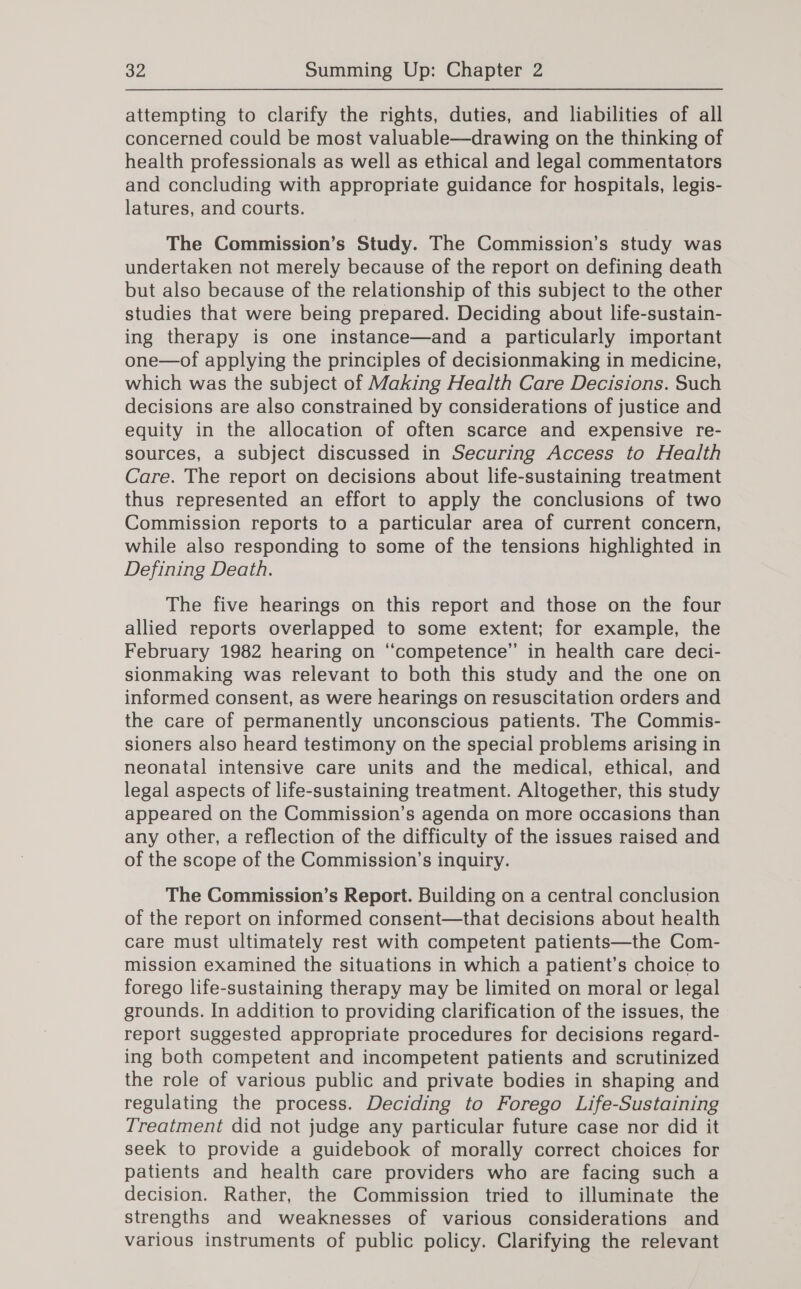 attempting to clarify the rights, duties, and liabilities of all concerned could be most valuable—drawing on the thinking of health professionals as well as ethical and legal commentators and concluding with appropriate guidance for hospitals, legis- latures, and courts. The Commission’s Study. The Commission’s study was undertaken not merely because of the report on defining death but also because of the relationship of this subject to the other studies that were being prepared. Deciding about life-sustain- ing therapy is one instance—and a particularly important one—of applying the principles of decisionmaking in medicine, which was the subject of Making Health Care Decisions. Such decisions are also constrained by considerations of justice and equity in the allocation of often scarce and expensive re- sources, a subject discussed in Securing Access to Health Care. The report on decisions about life-sustaining treatment thus represented an effort to apply the conclusions of two Commission reports to a particular area of current concern, while also responding to some of the tensions highlighted in Defining Death. The five hearings on this report and those on the four allied reports overlapped to some extent; for example, the February 1982 hearing on “competence” in health care deci- sionmaking was relevant to both this study and the one on informed consent, as were hearings on resuscitation orders and the care of permanently unconscious patients. The Commis- sioners also heard testimony on the special problems arising in neonatal intensive care units and the medical, ethical, and legal aspects of life-sustaining treatment. Altogether, this study appeared on the Commission’s agenda on more occasions than any other, a reflection of the difficulty of the issues raised and of the scope of the Commission’s inquiry. The Commission’s Report. Building on a central conclusion of the report on informed consent—that decisions about health care must ultimately rest with competent patients—the Com- mission examined the situations in which a patient’s choice to forego life-sustaining therapy may be limited on moral or legal grounds. In addition to providing clarification of the issues, the report suggested appropriate procedures for decisions regard- ing both competent and incompetent patients and scrutinized the role of various public and private bodies in shaping and regulating the process. Deciding to Forego Life-Sustaining Treatment did not judge any particular future case nor did it seek to provide a guidebook of morally correct choices for patients and health care providers who are facing such a decision. Rather, the Commission tried to illuminate the strengths and weaknesses of various considerations and various instruments of public policy. Clarifying the relevant